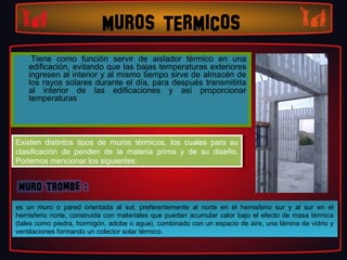 MUROS TERMICOS
     Tiene como función servir de aislador térmico en una
    edificación, evitando que las bajas temperaturas exteriores
    ingresen al interior y al mismo tiempo sirve de almacén de
    los rayos solares durante el día, para después transmitirla
    al interior de las edificaciones y así proporcionar
    temperaturas




Existen distintos tipos de muros térmicos, los cuales para su
 Existen distintos tipos de muros térmicos, los cuales para su
clasificación de penden de la materia prima yy de su diseño.
 clasificación de penden de la materia prima     de su diseño.
Podemos mencionar los siguientes:
 Podemos mencionar los siguientes:




es un muro oo pared orientada al sol, preferentemente al norte en el hemisferio sur yy al sur en el
 es un muro       pared orientada al sol, preferentemente al norte en el hemisferio sur   al sur en el
hemisferio norte, construida con materiales que puedan acumular calor bajo el efecto de masa térmica
 hemisferio norte, construida con materiales que puedan acumular calor bajo el efecto de masa térmica
(tales como piedra, hormigón, adobe ooagua), combinado con un espacio de aire, una lámina de vidrio yy
 (tales como piedra, hormigón, adobe agua), combinado con un espacio de aire, una lámina de vidrio
ventilaciones formando un colector solar térmico.
 ventilaciones formando un colector solar térmico.
 