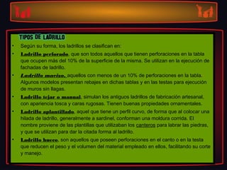 •   Según su forma, los ladrillos se clasifican en:
•   Ladrillo perforado, que son todos aquellos que tienen perforaciones en la tabla
    que ocupen más del 10% de la superficie de la misma. Se utilizan en la ejecución de
    fachadas de ladrillo.
•   Ladrillo macizo, aquellos con menos de un 10% de perforaciones en la tabla.
    Algunos modelos presentan rebajes en dichas tablas y en las testas para ejecución
    de muros sin llagas.
•   Ladrillo tejar o manual, simulan los antiguos ladrillos de fabricación artesanal,
    con apariencia tosca y caras rugosas. Tienen buenas propiedades ornamentales.
•   Ladrillo aplantillado, aquel que tiene un perfil curvo, de forma que al colocar una
    hilada de ladrillo, generalmente a sardinel, conforman una moldura corrida. El
    nombre proviene de las plantillas que utilizaban los canteros para labrar las piedras,
    y que se utilizan para dar la citada forma al ladrillo.
•   Ladrillo hueco, son aquellos que poseen perforaciones en el canto o en la testa
    que reducen el peso y el volumen del material empleado en ellos, facilitando su corte
    y manejo.
 