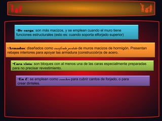 •De carga: son más macizos, y se emplean cuando el muro tiene
     funciones estructurales (esto es: cuando soporta elforjado superior)


•Armados: diseñados como encofrado perdido de muros macizos de hormigón. Presentan
rebajes interiores para apoyar las armadura (construcción)s de acero.


  •Cara vista: son bloques con al menos una de las caras especialmente preparadas
  para no precisar revestimiento.


     •En U: se emplean como zunchos para cubrir cantos de forjado, o para
     crear dinteles.
 