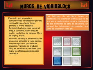 MUROS DE VIDRIOBLOCK
                                             Las baldosas de vitroblock tienen un
                                              Las baldosas de vitroblock tienen un
      Elemento que se produce                coeficiente de expansión térmica que va de
                                              coeficiente de expansión térmica que va de
       comprimiendo o moldeando primero      una vez yy media a dos veces el coeficiente
                                              una vez media a dos veces el coeficiente
       medios bloques hasta darles           de dos elementos de obra de albañilería. En
                                              de dos elementos de obra de albañilería. En
       primero la forma deseada,             general los fabricantes recomiendan una
                                              general los fabricantes recomiendan una
       fundiéndolos luego para formar el     junta de expansión cada 3m.
                                              junta de expansión cada 3m.
       bloque completo. Estos bloques
       suelen medir 8cm de espesor 19cm
       de largo y ancho.
      El centro del bloque está hueco y se
       encuentra sometido a vacío parcial,
       lo que mejora sus propiedades
       aislantes. También se producen
       bloques esquineros y radiales para
       lograr los efectos arquitectónicos
       deseados.
 