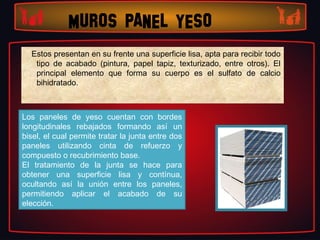 MUROS PANEL YESO
  Estos presentan en su frente una superficie lisa, apta para recibir todo
   tipo de acabado (pintura, papel tapiz, texturizado, entre otros). El
   principal elemento que forma su cuerpo es el sulfato de calcio
   bihidratado.



Los paneles de yeso cuentan con bordes
longitudinales rebajados formando así un
bisel, el cual permite tratar la junta entre dos
paneles utilizando cinta de refuerzo y
compuesto o recubrimiento base.
El tratamiento de la junta se hace para
obtener una superficie lisa y contínua,
ocultando así la unión entre los paneles,
permitiendo aplicar el acabado de su
elección.
 