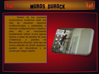 MUROS DUROCK
        Dentro de los procesos
constructivos modernos cada vez
más     se    requieren    espacios
multifuncionales y adaptables a
diversas configuraciones o diseños,
para     ello     se    recomienda
ampliamente utilizar muros ligeros
hechos a base de paneles de yeso
(Tablaroca)     o    paneles     de
fibrocemento (Durock), Este tipo de
muros además de dividir espacios,
pueden ser decorativos y se
construyen según diseño.
 