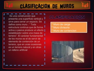 CLASIFICACION DE MUROS
 Es una construcción que
presenta una superficie vertical y
sirve para cerrar un espacio. Se
define como muro : “ Toda            **Muro de carga
                                       Muro de carga
estructura continua que de forma     **Muro divisorio
                                       Muro divisorio
activa o pasiva produce un efecto    **Muro de contencion
                                       Muro de contencion
estabilizador sobre una masa de
terreno”. El carácter fundamental
de los muros es el de servir de
elemento de contención de un
terreno, que en unas ocasiones
es un terreno natural y en otras
un relleno artificial.
 