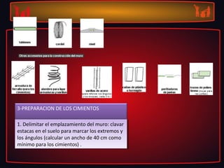 3-PREPARACION DE LOS CIMIENTOS 

1. Delimitar el emplazamiento del muro: clavar 
 1. Delimitar el emplazamiento del muro: clavar 
estacas en el suelo para marcar los extremos y 
 estacas en el suelo para marcar los extremos y 
los ángulos (calcular un ancho de 40 cm como 
 los ángulos (calcular un ancho de 40 cm como 
mínimo para los cimientos) .
 mínimo para los cimientos) .
 