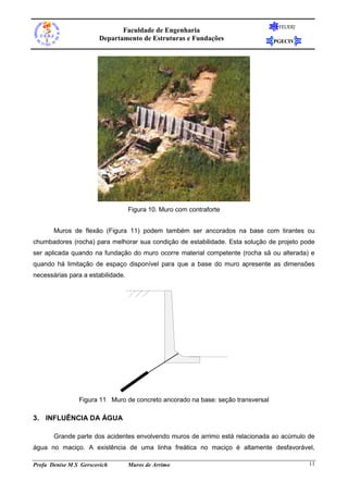 Faculdade de Engenharia
Departamento de Estruturas e Fundações

FEUERJ

PGECIV

Figura 10. Muro com contraforte
Muros de flexão (Figura 11) podem também ser ancorados na base com tirantes ou
chumbadores (rocha) para melhorar sua condição de estabilidade. Esta solução de projeto pode
ser aplicada quando na fundação do muro ocorre material competente (rocha sã ou alterada) e
quando há limitação de espaço disponível para que a base do muro apresente as dimensões
necessárias para a estabilidade.

Figura 11 Muro de concreto ancorado na base: seção transversal

3. INFLUÊNCIA DA ÁGUA
Grande parte dos acidentes envolvendo muros de arrimo está relacionada ao acúmulo de
água no maciço. A existência de uma linha freática no maciço é altamente desfavorável,
Profa Denise M S Gerscovich

Muros de Arrimo

11

 