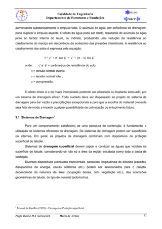 Faculdade de Engenharia
Departamento de Estruturas e Fundações

FEUERJ

PGECIV

aumentando substancialmente o empuxo total. O acúmulo de água, por deficiência de drenagem,
pode duplicar o empuxo atuante. O efeito da água pode ser direto, resultante do acúmulo de água
junto ao tardoz interno do muro, ou indireto, produzindo uma redução da resistência ao
cisalhamento do maciço em decorrência do acréscimo das pressões intersticiais. A resistência ao
cisalhamento dos solos é expressa pela equação:

= c’ + ’ tan ’ = c’ + (u tan ’
onde:

c’ e ’ = parâmetros de resistência do solo;

’= tensão normal efetiva;
tensão normal total


u = poropressão.

O efeito direto é o de maior intensidade podendo ser eliminado ou bastante atenuado, por
um sistema de drenagem eficaz. Todo cuidado deve ser dispensado ao projeto do sistema de
drenagem para dar vazão a precipitações excepcionais e para que a escolha do material drenante
seja feita de modo a impedir qualquer possibilidade de colmatação ou entupimento futuro.
3.1. Sistemas de Drenagem2
Para um comportamento satisfatório de uma estrutura de contenção, é fundamental a
utilização de sistemas eficientes de drenagem. Os sistemas de drenagem podem ser superficiais
ou internos. Em geral, os projetos de drenagem combinam com dispositivos de proteção
superficial do taluder.
Sistemas de drenagem superficial devem captar e conduzir as águas que incidem na
superfície do talude, considerando-se não só a área da região estudada como toda a bacia de
captação.
Diversos dispositivos (canaletas transversais, canaletas longitudinais de descida (escada),
dissipadores de energia, caixas coletoras etc.) podem ser selecionados para o projeto,
dependendo da natureza da área (ocupação densa, com vegetação etc.), das condições
geométricas do talude, do tipo de material (solo/rocha).

2

Manual da GeoRio (1999) – Drenagem e Proteção superficial

Profa Denise M S Gerscovich

Muros de Arrimo

12

 