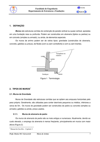 Faculdade de Engenharia
Departamento de Estruturas e Fundações

FEUERJ

PGECIV

1. DEFINIÇÃO
Muros são estruturas corridas de contenção de parede vertical ou quase vertical, apoiadas
em uma fundação rasa ou profunda. Podem ser construídos em alvenaria (tijolos ou pedras) ou
em concreto (simples ou armado), ou ainda, de elementos especiais.
Os muros de arrimo podem ser de vários tipos: gravidade (construídos de alvenaria,
concreto, gabiões ou pneus), de flexão (com ou sem contraforte) e com ou sem tirantes.

crista

Terrapleno ou
reaterro

corpo
tardoz

base
fundaçao

dente

Figura 1 Terminologia

2. TIPOS DE MUROS1
2.1. Muros de Gravidade
Muros de Gravidade são estruturas corridas que se opõem aos empuxos horizontais pelo
peso próprio. Geralmente, são utilizadas para conter desníveis pequenos ou médios, inferiores a
cerca de 5m. Os muros de gravidade podem ser construídos de pedra ou concreto (simples ou
armado), gabiões ou ainda, pneus usados.
2.1.1.

Muros de alvenaria de pedra

Os muros de alvenaria de pedra são os mais antigos e numerosos. Atualmente, devido ao
custo elevado, o emprego da alvenaria é menos freqüente, principalmente em muros com maior
altura (Figura 2).
1

Manual da Geo-Rio – Capítulo 3

Profa Denise M S Gerscovich

Muros de Arrimo

2

 
