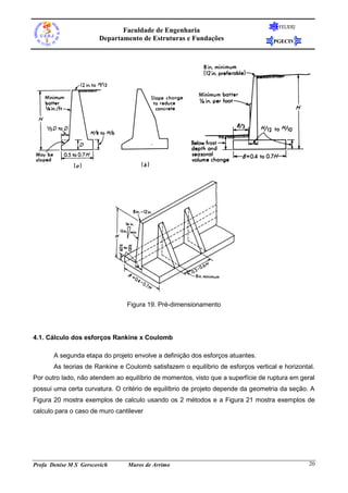 Faculdade de Engenharia
Departamento de Estruturas e Fundações

FEUERJ

PGECIV

Figura 19. Pré-dimensionamento

4.1. Cálculo dos esforços Rankine x Coulomb
A segunda etapa do projeto envolve a definição dos esforços atuantes.
As teorias de Rankine e Coulomb satisfazem o equilíbrio de esforços vertical e horizontal.
Por outro lado, não atendem ao equilíbrio de momentos, visto que a superfície de ruptura em geral
possui uma certa curvatura. O critério de equilíbrio de projeto depende da geometria da seção. A
Figura 20 mostra exemplos de calculo usando os 2 métodos e a Figura 21 mostra exemplos de
calculo para o caso de muro cantilever

Profa Denise M S Gerscovich

Muros de Arrimo

20

 