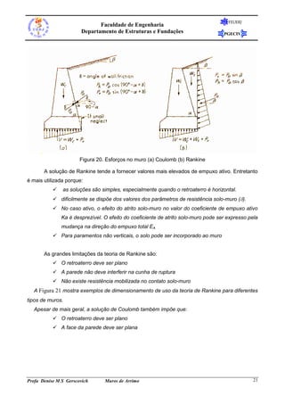 Faculdade de Engenharia
Departamento de Estruturas e Fundações

FEUERJ

PGECIV

Figura 20. Esforços no muro (a) Coulomb (b) Rankine
A solução de Rankine tende a fornecer valores mais elevados de empuxo ativo. Entretanto
é mais utilizada porque:


as soluções são simples, especialmente quando o retroaterro é horizontal.

 dificilmente se dispõe dos valores dos parâmetros de resistência solo-muro ().
 No caso ativo, o efeito do atrito solo-muro no valor do coeficiente de empuxo ativo
Ka é desprezível. O efeito do coeficiente de atrito solo-muro pode ser expresso pela
mudança na direção do empuxo total EA
 Para paramentos não verticais, o solo pode ser incorporado ao muro

As grandes limitações da teoria de Rankine são:
 O retroaterro deve ser plano
 A parede não deve interferir na cunha de ruptura
 Não existe resistência mobilizada no contato solo-muro
A Figura 21 mostra exemplos de dimensionamento de uso da teoria de Rankine para diferentes
tipos de muros.
Apesar de mais geral, a solução de Coulomb também impõe que:
 O retroaterro deve ser plano
 A face da parede deve ser plana

Profa Denise M S Gerscovich

Muros de Arrimo

21

 