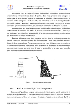 Faculdade de Engenharia
Departamento de Estruturas e Fundações

FEUERJ

PGECIV

No caso de muro de pedras arrumadas manualmente, a resistência do muro resulta
unicamente do embricamento dos blocos de pedras. Este muro apresenta como vantagens a
simplicidade de construção e a dispensa de dispositivos de drenagem, pois o material do muro é
drenante. Outra vantagem é o custo reduzido, especialmente quando os blocos de pedras são
disponíveis no local. No entanto, a estabilidade interna do muro requer que os blocos tenham
dimensões aproximadamente regulares, o que causa um valor menor do atrito entre as pedras.
Muros de pedra sem argamassa devem ser recomendados unicamente para a contenção
de taludes com alturas de até 2m. A base do muro deve ter largura mínima de 0,5 a 1,0m e deve
ser apoiada em uma cota inferior à da superfície do terreno, de modo a reduzir o risco de ruptura
por deslizamento no contato muro-fundação.
Quanto a taludes de maior altura (cerca de uns 3m), deve-se empregar argamassa de
cimento e areia para preencher os vazios dos blocos de pedras. Neste caso, podem ser utilizados
blocos de dimensões variadas. A argamassa provoca uma maior rigidez no muro, porém elimina
a sua capacidade drenante. É necessário então implementar os dispositivos usuais de drenagem
de muros impermeáveis, tais como dreno de areia ou geossintético no tardoz e tubos barbacãs
para alívio de poropressões na estrutura de contenção.

Figura 2 Muros de alvenaria de pedra

2.1.2.

Muros de concreto ciclópico ou concreto gravidade

Estes muros (Figura 3) são em geral economicamente viáveis apenas quando a altura não é
superior a cerca de 4 metros. O muro de concreto ciclópico é uma estrutura construída mediante
o preenchimento de uma fôrma com concreto e blocos de rocha de dimensões variadas. Devido à

Profa Denise M S Gerscovich

Muros de Arrimo

3

 