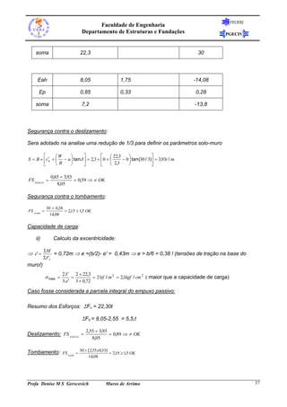 FEUERJ

Faculdade de Engenharia
Departamento de Estruturas e Fundações

PGECIV

soma

22,3

30

Eah

8,05

1,75

-14,08

Ep

0,85

0,33

0,28

soma

7,2

-13,8

Segurança contra o deslizamento:
Sera adotado na analise uma redução de 1/3 para definir os parâmetros solo-muro




 22,3

W

S  B  c    u  tan    2,3  0  
 0  tan(30 / 3)  3,93t / m
w
B

 2,3






FS DESLIZ 

0,85  3,93
 0,59   OK
8,05

Segurança contra o tombamento:
FS TOMB 

30  0,28
 2,15  1,5 OK
14,08

Capacidade de carga:
ii)

 e' 

Calculo da excentricidade:
M
= 0,72m  e =(b/2)- e' = 0,43m  e > b/6 = 0,38 ! (tensões de tração na base do
Fv

muro!)
 max 

2.V
2  22,3

 21tf / m 2  2,1kgf / cm 2 maior que a capacidade de carga)
3.e' 3  0,72

Caso fosse considerada a parcela integral do empuxo passivo:
Resumo dos Esforços: Fv = 22,30t

Fh = 8,05-2,55 = 5,5,t
Deslizamento: FS DESLIZ 

2,55  3,93
 0,89   OK
8,05

Tombamento: FS TOMB  30  (2,55x0,33)  2,19  1,5 OK
14,08

Profa Denise M S Gerscovich

Muros de Arrimo

37

 