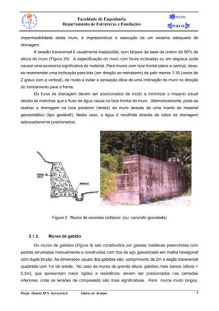 Faculdade de Engenharia
Departamento de Estruturas e Fundações

FEUERJ

PGECIV

impermeabilidade deste muro, é imprescindível a execução de um sistema adequado de
drenagem.
A sessão transversal é usualmente trapezoidal, com largura da base da ordem de 50% da
altura do muro (Figura 20). A especificação do muro com faces inclinadas ou em degraus pode
causar uma economia significativa de material. Para muros com face frontal plana e vertical, devese recomendar uma inclinação para trás (em direção ao retroaterro) de pelo menos 1:30 (cerca de
2 graus com a vertical), de modo a evitar a sensação ótica de uma inclinação do muro na direção
do tombamento para a frente.
Os furos de drenagem devem ser posicionados de modo a minimizar o impacto visual
devido às manchas que o fluxo de água causa na face frontal do muro. Alternativamente, pode-se
realizar a drenagem na face posterior (tardoz) do muro através de uma manta de material
geossintético (tipo geotêxtil). Neste caso, a água é recolhida através de tubos de drenagem
adequadamente posicionados.

Figura 3 Muros de concreto ciclópico (ou concreto gravidade)

2.1.3.

Muros de gabião

Os muros de gabiões (Figura 4) são constituídos por gaiolas metálicas preenchidas com
pedras arrumadas manualmente e construídas com fios de aço galvanizado em malha hexagonal
com dupla torção. As dimensões usuais dos gabiões são: comprimento de 2m e seção transversal
quadrada com 1m de aresta. No caso de muros de grande altura, gabiões mais baixos (altura =
0,5m), que apresentam maior rigidez e resistência, devem ser posicionados nas camadas
inferiores, onde as tensões de compressão são mais significativas. Para muros muito longos,
Profa Denise M S Gerscovich

Muros de Arrimo

4

 