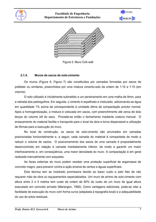 Faculdade de Engenharia
Departamento de Estruturas e Fundações

FEUERJ

PGECIV

Figura 5. Muro Crib wall

2.1.4.

Muros de sacos de solo-cimento

Os muros (Figura 6, Figura 7) são constituídos por camadas formadas por sacos de
poliéster ou similares, preenchidos por uma mistura cimento-solo da ordem de 1:10 a 1:15 (em
volume).
O solo utilizado é inicialmente submetido a um peneiramento em uma malha de 9mm, para
a retirada dos pedregulhos. Em seguida, o cimento é espalhado e misturado, adicionando-se água
em quantidade 1% acima da correspondente à umidade ótima de compactação proctor normal.
Após a homogeneização, a mistura é colocada em sacos, com preenchimento até cerca de dois
terços do volume útil do saco. Procede-se então o fechamento mediante costura manual. O
ensacamento do material facilita o transporte para o local da obra e torna dispensável a utilização
de fôrmas para a execução do muro.
No local de construção, os sacos de solo-cimento são arrumados em camadas
posicionadas horizontalmente e, a seguir, cada camada do material é compactada de modo a
reduzir o volume de vazios. O posicionamento dos sacos de uma camada é propositalmente
desencontrado em relação à camada imediatamente inferior, de modo a garantir um maior
intertravamento e, em conseqüência, uma maior densidade do muro. A compactação é em geral
realizada manualmente com soquetes.
As faces externas do muro podem receber uma proteção superficial de argamassa de
concreto magro, para prevenir contra a ação erosiva de ventos e águas superficiais.
Esta técnica tem se mostrado promissora devido ao baixo custo e pelo fato de não
requerer mão de obra ou equipamentos especializados. Um muro de arrimo de solo-cimento com
altura entre 2 e 5 metros tem custo da ordem de 60% do custo de um muro de igual altura
executado em concreto armado (Marangon, 1992). Como vantagens adicionais, pode-se citar a
facilidade de execução do muro com forma curva (adaptada à topografia local) e a adequabilidade
do uso de solos residuais.

Profa Denise M S Gerscovich

Muros de Arrimo

6

 