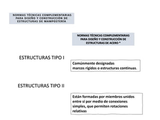 NORMAS TÉCNICAS COMPLEMENTARIAS
PARA DISEÑO Y CONSTRUCCIÓN DE
ESTRUCTURAS DE MAMPOSTERÍA
NORMAS TÉCNICAS COMPLEMENTARIAS
PARA DISEÑO Y CONSTRUCCIÓN DE
ESTRUCTURAS DE ACERO *
Comúnmente designadas
marcos rígidos o estructuras continuas.
Están formadas por miembros unidos
entre sí por medio de conexiones
simples, que permiten rotaciones
relativas
ESTRUCTURAS TIPO I
ESTRUCTURAS TIPO II
 