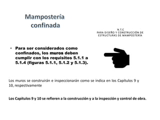 Los muros se construirán e inspeccionarán como se indica en los Capítulos 9 y
10, respectivamente
• Para ser considerados como
confinados, los muros deben
cumplir con los requisitos 5.1.1 a
5.1.4 (figuras 5.1.1, 5.1.2 y 5.1.3).
N.T.C
PARA DISEÑO Y CONSTRUCCIÓN DE
ESTRUCTURAS DE MAMPOSTERÍA
Los Capítulos 9 y 10 se refieren a la construcción y a la inspección y control de obra.
 