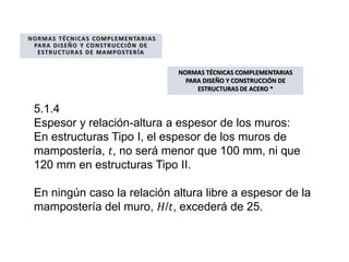 NORMAS TÉCNICAS COMPLEMENTARIAS
PARA DISEÑO Y CONSTRUCCIÓN DE
ESTRUCTURAS DE MAMPOSTERÍA
NORMAS TÉCNICAS COMPLEMENTARIAS
PARA DISEÑO Y CONSTRUCCIÓN DE
ESTRUCTURAS DE ACERO *
5.1.4
Espesor y relación-altura a espesor de los muros:
En estructuras Tipo I, el espesor de los muros de
mampostería, 𝑡, no será menor que 100 mm, ni que
120 mm en estructuras Tipo II.
En ningún caso la relación altura libre a espesor de la
mampostería del muro, 𝐻/𝑡, excederá de 25.
 