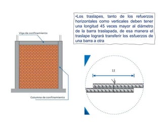 •Los traslapes, tanto de los refuerzos
horizontales como verticales deben tener
una longitud 45 veces mayor al diámetro
de la barra traslapada, de esa manera el
traslape logrará transferir los esfuerzos de
una barra a otra
 