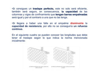 •Si consigues un traslape perfecto, este no solo será eficiente,
también será seguro, en consecuencia, la capacidad de las
columnas y vigas de confinamiento que tengan barras empalmadas
será igual y por el contrario a una que no las tenga.
•Si llegara a haber una falla en el empalme disminuiría la
capacidad de resistencia, por ello no se conseguiría un refuerzo
continuo.
En el siguiente cuadro se pueden conocer las longitudes que debe
tener el traslape según lo que indica la norma mencionada
inicialmente:
 