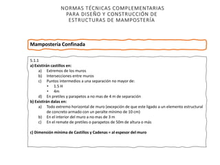 NORMAS TÉCNICAS COMPLEMENTARIAS
PARA DISEÑO Y CONSTRUCCIÓN DE
ESTRUCTURAS DE MAMPOSTERÍA
5.1.1
a) Existirán castillos en:
a) Extremos de los muros
b) Intersecciones entre muros
c) Puntos intermedios a una separación no mayor de:
• 1.5 H
• 4m
d) En pretiles y parapetos a no mas de 4 m de separación
b) Existirán dalas en:
a) Todo extremo horizontal de muro (excepción de que este ligado a un elemento estructural
de concreto armado con un peralte mínimo de 10 cm)
b) En el interior del muro a no mas de 3 m
c) En el remate de pretiles o parapetos de 50m de altura o más
c) Dimensión mínima de Castillos y Cadenas = al espesor del muro
Mampostería Confinada
 