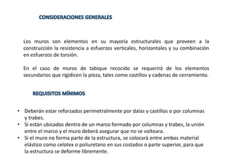 Los muros son elementos en su mayoría estructurales que proveen a la
construcción la resistencia a esfuerzos verticales, horizontales y su combinación
en esfuerzos de torsión.
En el caso de muros de tabique recocido se requerirá de los elementos
secundarios que rigidicen la pieza, tales como castillos y cadenas de cerramiento.
• Deberán estar reforzados perimetralmente por dalas y castillos o por columnas
y trabes.
• Si están ubicados dentro de un marco formado por columnas y trabes, la unión
entre el marco y el muro deberá asegurar que no se volteara.
• Si el muro no forma parte de la estructura, se colocará entre ambos material
elástico como celotex o poliuretano en sus costados o parte superior, para que
la estructura se deforme libremente.
 