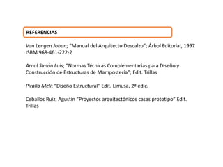 REFERENCIAS
Van Lengen Johan; “Manual del Arquitecto Descalzo”; Árbol Editorial, 1997
ISBM 968-461-222-2
Arnal Simón Luis; “Normas Técnicas Complementarias para Diseño y
Construcción de Estructuras de Mampostería”; Edit. Trillas
Piralla Meli; “Diseño Estructural” Edit. Limusa, 2ª edic.
Ceballos Ruiz, Agustín “Proyectos arquitectónicos casas prototipo” Edit.
Trillas
 