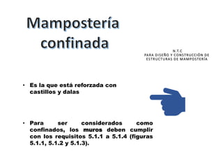 • Es la que está reforzada con
castillos y dalas
• Para ser considerados como
confinados, los muros deben cumplir
con los requisitos 5.1.1 a 5.1.4 (figuras
5.1.1, 5.1.2 y 5.1.3).
N.T.C
PARA DISEÑO Y CONSTRUCCIÓN DE
ESTRUCTURAS DE MAMPOSTERÍA
 