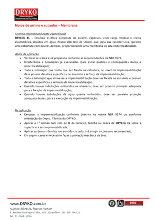 Muros de arrimo e subsolos – Membrana
Sistema Impermeabilizante especificado
DRYKOL EL – Emulsão asfáltica composta de asfaltos especiais, com carga mineral e resina
elastomérica, diluídos em água. Possui alto teor de sólidos que, pela sua característica, garante
uma cobertura com poucas demãos, proporcionando uma membrana de alta impermeabilidade.
Antes da aplicação:
 Verificar se a área está preparada conforme as recomendações da NBR 9575;
 Interferência e tubulações já executadas (para evitar quebras e consequentes danos a
impermeabilização);
 Toda a instalação que tenha que ser fixada na estrutura, no nível da impermeabilização
deve possuir detalhes específicos de arremate e reforço da impermeabilização;
 Toda a tubulação que atravesse a impermeabilização deve ser fixada na estrutura e possuir
detalhes específicos e reforços da impermeabilização;
 Quando houver tubulações embutidas na alvenaria, deve ser previsto proteção adequada
para a fixação da impermeabilização;
 Quando houver tubulações de água quente embutidas, deve ser previsto proteção
adequada destas, para a execução da impermeabilização;
Na aplicação
 Executar a impermeabilização conforme descrito na norma NBR 9574 ou conforme
orientação do Depto. Técnico da DRYKO;
 Aplicar a 1
a
demão com rolo de lã de carneiro, trincha ou broxa de DRYKOL EL sobre a
superfície a ser impermeabilizada;
 Aplicar as demais demãos em sentido cruzado, até atingir o consumo recomendado;
 Em alguns casos é necessário fazer a proteção mecânica da área.
 
