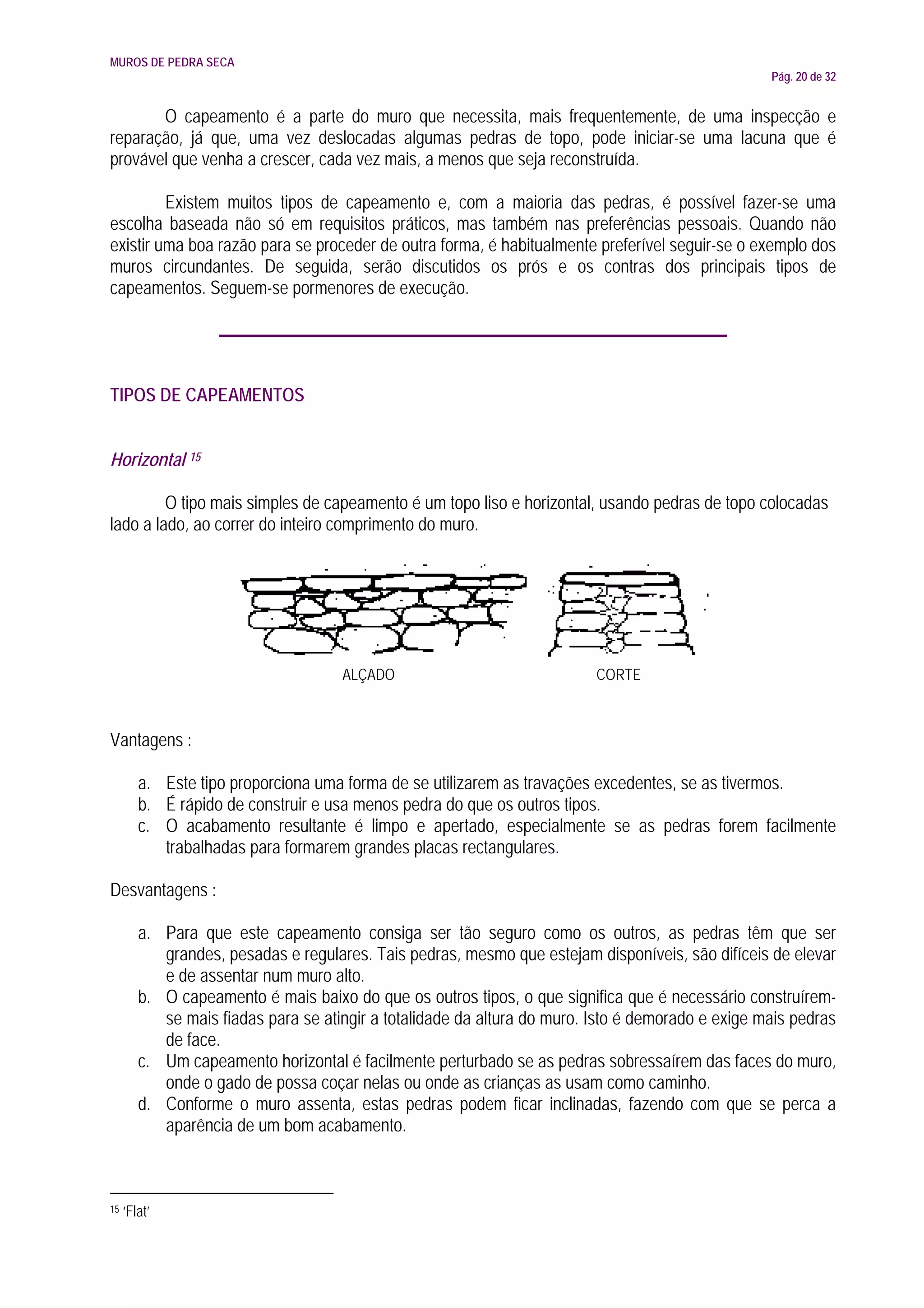 MUROS DE PEDRA SECA
                                                                                                   Pág. 20 de 32


       O capeamento é a parte do muro que necessita, mais frequentemente, de uma inspecção e
reparação, já que, uma vez deslocadas algumas pedras de topo, pode iniciar-se uma lacuna que é
provável que venha a crescer, cada vez mais, a menos que seja reconstruída.

         Existem muitos tipos de capeamento e, com a maioria das pedras, é possível fazer-se uma
escolha baseada não só em requisitos práticos, mas também nas preferências pessoais. Quando não
existir uma boa razão para se proceder de outra forma, é habitualmente preferível seguir-se o exemplo dos
muros circundantes. De seguida, serão discutidos os prós e os contras dos principais tipos de
capeamentos. Seguem-se pormenores de execução.




TIPOS DE CAPEAMENTOS


Horizontal 15

         O tipo mais simples de capeamento é um topo liso e horizontal, usando pedras de topo colocadas
lado a lado, ao correr do inteiro comprimento do muro.




                                     ALÇADO                               CORTE



Vantagens :

        a. Este tipo proporciona uma forma de se utilizarem as travações excedentes, se as tivermos.
        b. É rápido de construir e usa menos pedra do que os outros tipos.
        c. O acabamento resultante é limpo e apertado, especialmente se as pedras forem facilmente
           trabalhadas para formarem grandes placas rectangulares.

Desvantagens :

        a. Para que este capeamento consiga ser tão seguro como os outros, as pedras têm que ser
           grandes, pesadas e regulares. Tais pedras, mesmo que estejam disponíveis, são difíceis de elevar
           e de assentar num muro alto.
        b. O capeamento é mais baixo do que os outros tipos, o que significa que é necessário construírem-
           se mais fiadas para se atingir a totalidade da altura do muro. Isto é demorado e exige mais pedras
           de face.
        c. Um capeamento horizontal é facilmente perturbado se as pedras sobressaírem das faces do muro,
           onde o gado de possa coçar nelas ou onde as crianças as usam como caminho.
        d. Conforme o muro assenta, estas pedras podem ficar inclinadas, fazendo com que se perca a
           aparência de um bom acabamento.



15   ‘Flat’
 