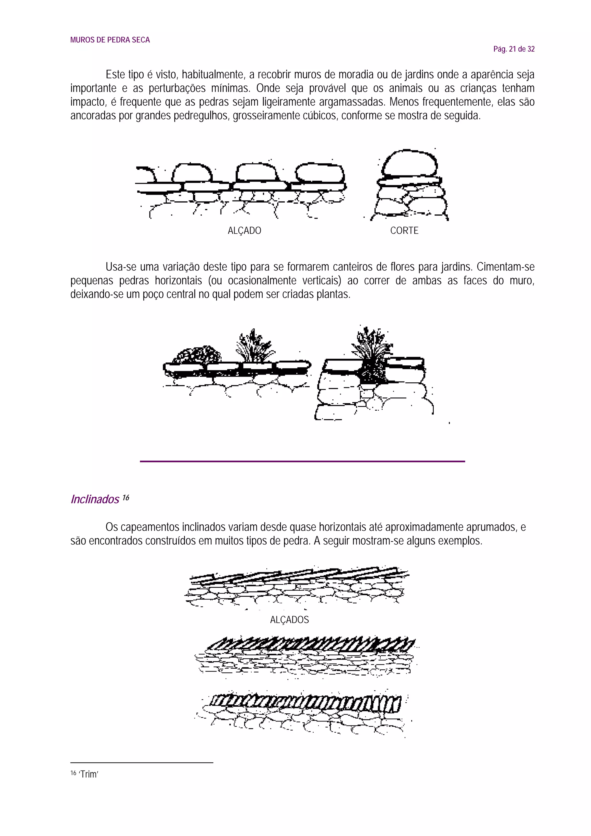 MUROS DE PEDRA SECA
                                                                                              Pág. 21 de 32


       Este tipo é visto, habitualmente, a recobrir muros de moradia ou de jardins onde a aparência seja
importante e as perturbações mínimas. Onde seja provável que os animais ou as crianças tenham
impacto, é frequente que as pedras sejam ligeiramente argamassadas. Menos frequentemente, elas são
ancoradas por grandes pedregulhos, grosseiramente cúbicos, conforme se mostra de seguida.




                                   ALÇADO                              CORTE


       Usa-se uma variação deste tipo para se formarem canteiros de flores para jardins. Cimentam-se
pequenas pedras horizontais (ou ocasionalmente verticais) ao correr de ambas as faces do muro,
deixando-se um poço central no qual podem ser criadas plantas.




Inclinados 16

       Os capeamentos inclinados variam desde quase horizontais até aproximadamente aprumados, e
são encontrados construídos em muitos tipos de pedra. A seguir mostram-se alguns exemplos.




                                            ALÇADOS




16   ‘Trim’
 