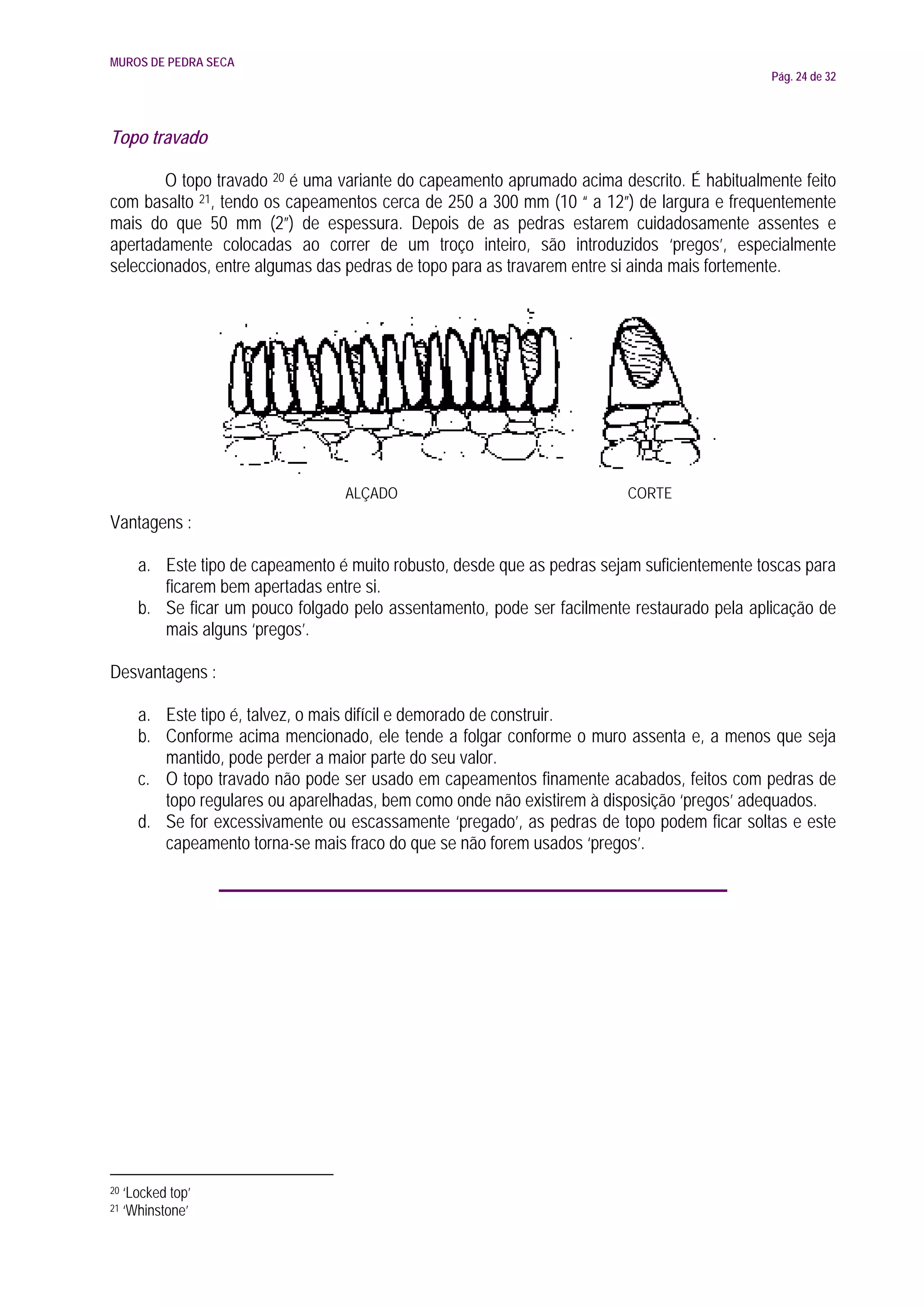 MUROS DE PEDRA SECA
                                                                                               Pág. 24 de 32




Topo travado

        O topo travado 20 é uma variante do capeamento aprumado acima descrito. É habitualmente feito
com basalto 21, tendo os capeamentos cerca de 250 a 300 mm (10 “ a 12”) de largura e frequentemente
mais do que 50 mm (2”) de espessura. Depois de as pedras estarem cuidadosamente assentes e
apertadamente colocadas ao correr de um troço inteiro, são introduzidos ‘pregos’, especialmente
seleccionados, entre algumas das pedras de topo para as travarem entre si ainda mais fortemente.




                                   ALÇADO                                  CORTE
Vantagens :

       a. Este tipo de capeamento é muito robusto, desde que as pedras sejam suficientemente toscas para
          ficarem bem apertadas entre si.
       b. Se ficar um pouco folgado pelo assentamento, pode ser facilmente restaurado pela aplicação de
          mais alguns ‘pregos’.

Desvantagens :

       a. Este tipo é, talvez, o mais difícil e demorado de construir.
       b. Conforme acima mencionado, ele tende a folgar conforme o muro assenta e, a menos que seja
          mantido, pode perder a maior parte do seu valor.
       c. O topo travado não pode ser usado em capeamentos finamente acabados, feitos com pedras de
          topo regulares ou aparelhadas, bem como onde não existirem à disposição ‘pregos’ adequados.
       d. Se for excessivamente ou escassamente ‘pregado’, as pedras de topo podem ficar soltas e este
          capeamento torna-se mais fraco do que se não forem usados ‘pregos’.




20   ‘Locked top’
21   ‘Whinstone’
 