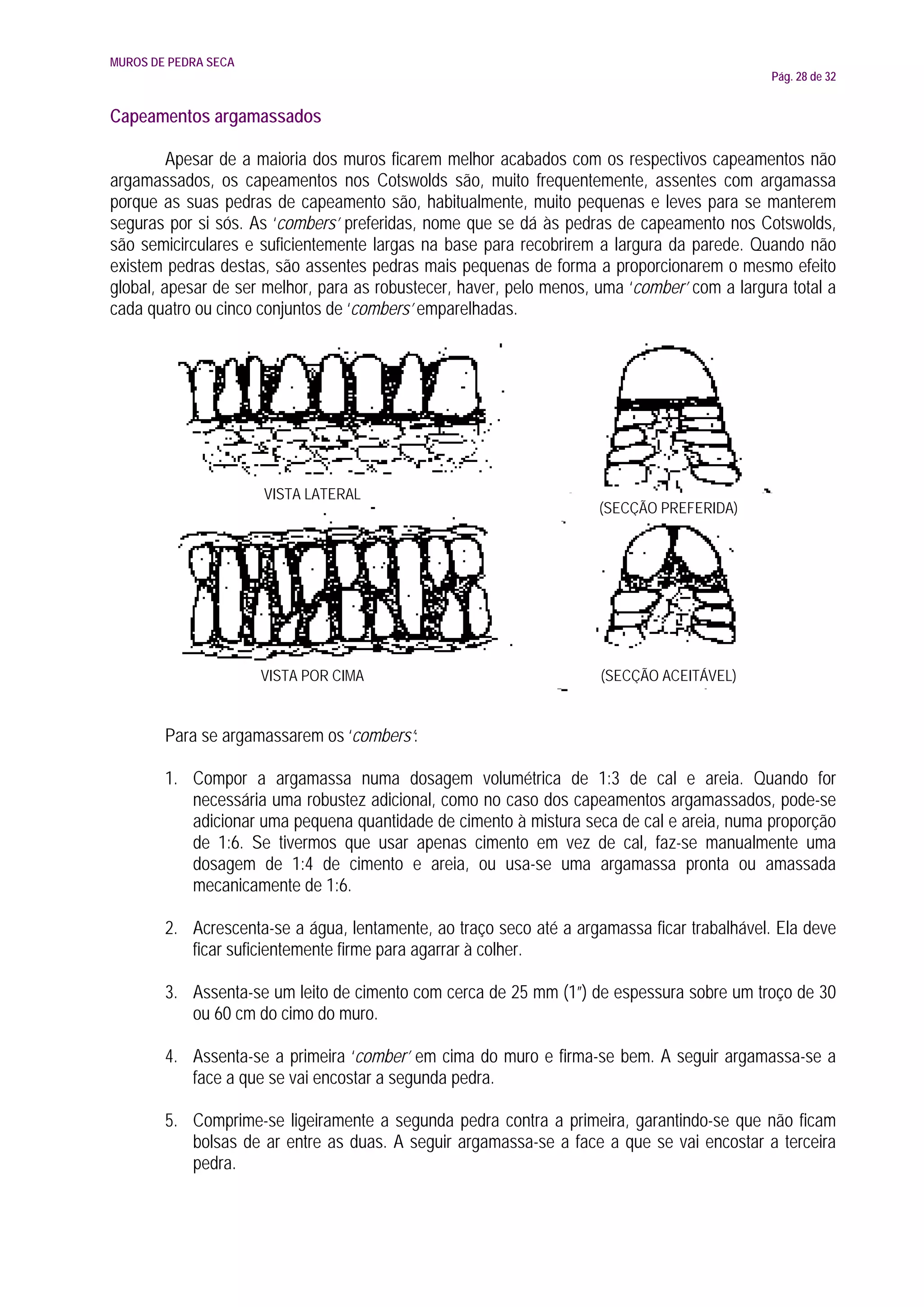 MUROS DE PEDRA SECA
                                                                                             Pág. 28 de 32


Capeamentos argamassados

         Apesar de a maioria dos muros ficarem melhor acabados com os respectivos capeamentos não
argamassados, os capeamentos nos Cotswolds são, muito frequentemente, assentes com argamassa
porque as suas pedras de capeamento são, habitualmente, muito pequenas e leves para se manterem
seguras por si sós. As ‘combers’ preferidas, nome que se dá às pedras de capeamento nos Cotswolds,
são semicirculares e suficientemente largas na base para recobrirem a largura da parede. Quando não
existem pedras destas, são assentes pedras mais pequenas de forma a proporcionarem o mesmo efeito
global, apesar de ser melhor, para as robustecer, haver, pelo menos, uma ‘comber’ com a largura total a
cada quatro ou cinco conjuntos de ‘combers’ emparelhadas.




                      VISTA LATERAL
                                                                     (SECÇÃO PREFERIDA)




                      VISTA POR CIMA                                 (SECÇÃO ACEITÁVEL)


        Para se argamassarem os ‘combers’:

        1. Compor a argamassa numa dosagem volumétrica de 1:3 de cal e areia. Quando for
           necessária uma robustez adicional, como no caso dos capeamentos argamassados, pode-se
           adicionar uma pequena quantidade de cimento à mistura seca de cal e areia, numa proporção
           de 1:6. Se tivermos que usar apenas cimento em vez de cal, faz-se manualmente uma
           dosagem de 1:4 de cimento e areia, ou usa-se uma argamassa pronta ou amassada
           mecanicamente de 1:6.

        2. Acrescenta-se a água, lentamente, ao traço seco até a argamassa ficar trabalhável. Ela deve
           ficar suficientemente firme para agarrar à colher.

        3. Assenta-se um leito de cimento com cerca de 25 mm (1”) de espessura sobre um troço de 30
           ou 60 cm do cimo do muro.

        4. Assenta-se a primeira ‘comber’ em cima do muro e firma-se bem. A seguir argamassa-se a
           face a que se vai encostar a segunda pedra.

        5. Comprime-se ligeiramente a segunda pedra contra a primeira, garantindo-se que não ficam
           bolsas de ar entre as duas. A seguir argamassa-se a face a que se vai encostar a terceira
           pedra.
 