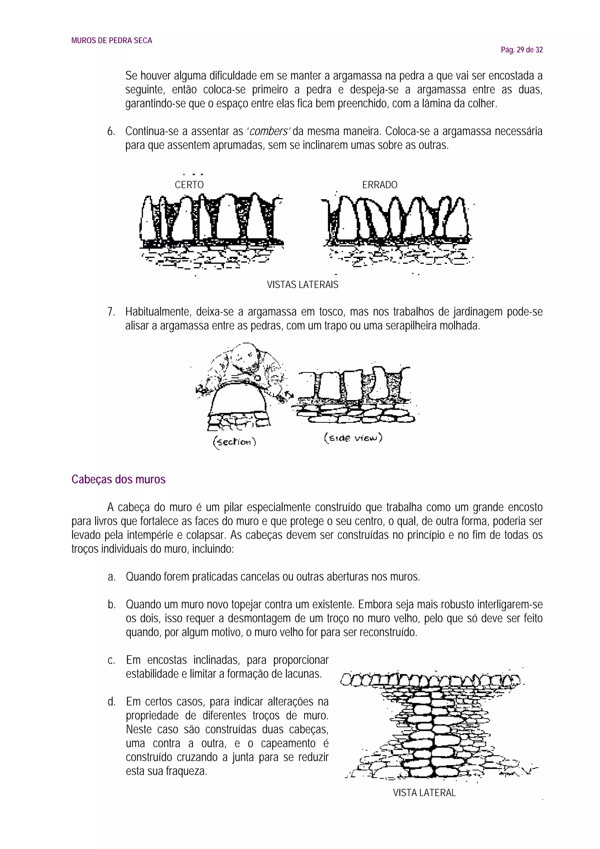 MUROS DE PEDRA SECA
                                                                                                Pág. 29 de 32


            Se houver alguma dificuldade em se manter a argamassa na pedra a que vai ser encostada a
            seguinte, então coloca-se primeiro a pedra e despeja-se a argamassa entre as duas,
            garantindo-se que o espaço entre elas fica bem preenchido, com a lâmina da colher.

        6. Continua-se a assentar as ‘combers’ da mesma maneira. Coloca-se a argamassa necessária
           para que assentem aprumadas, sem se inclinarem umas sobre as outras.


                       CERTO                                     ERRADO




                                           VISTAS LATERAIS

        7. Habitualmente, deixa-se a argamassa em tosco, mas nos trabalhos de jardinagem pode-se
           alisar a argamassa entre as pedras, com um trapo ou uma serapilheira molhada.




Cabeças dos muros

         A cabeça do muro é um pilar especialmente construído que trabalha como um grande encosto
para livros que fortalece as faces do muro e que protege o seu centro, o qual, de outra forma, poderia ser
levado pela intempérie e colapsar. As cabeças devem ser construídas no princípio e no fim de todas os
troços individuais do muro, incluindo:

        a. Quando forem praticadas cancelas ou outras aberturas nos muros.

        b. Quando um muro novo topejar contra um existente. Embora seja mais robusto interligarem-se
           os dois, isso requer a desmontagem de um troço no muro velho, pelo que só deve ser feito
           quando, por algum motivo, o muro velho for para ser reconstruído.

        c. Em encostas inclinadas, para proporcionar
           estabilidade e limitar a formação de lacunas.

        d. Em certos casos, para indicar alterações na
           propriedade de diferentes troços de muro.
           Neste caso são construídas duas cabeças,
           uma contra a outra, e o capeamento é
           construído cruzando a junta para se reduzir
           esta sua fraqueza.
                                                                        VISTA LATERAL
 