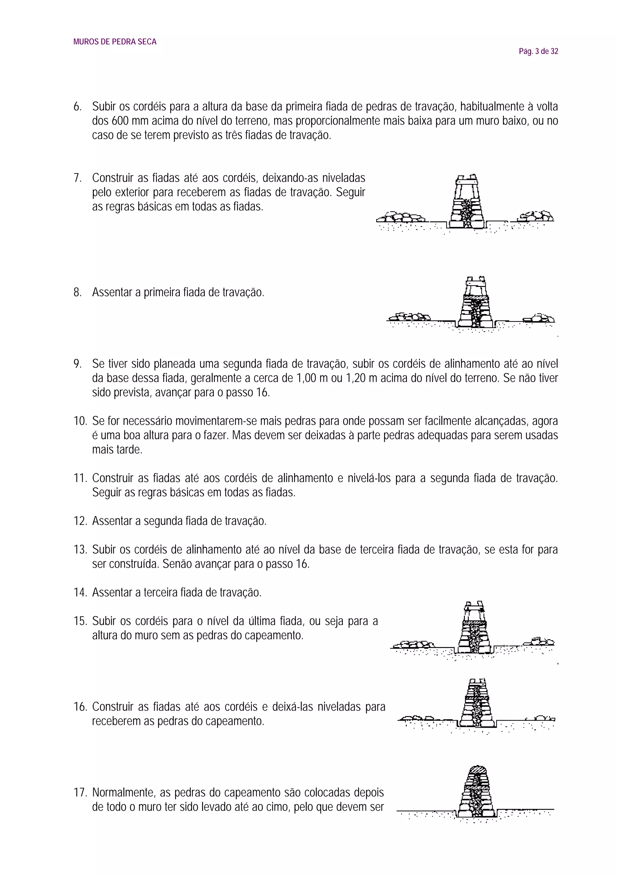 MUROS DE PEDRA SECA
                                                                                               Pág. 3 de 32




6. Subir os cordéis para a altura da base da primeira fiada de pedras de travação, habitualmente à volta
   dos 600 mm acima do nível do terreno, mas proporcionalmente mais baixa para um muro baixo, ou no
   caso de se terem previsto as três fiadas de travação.


7. Construir as fiadas até aos cordéis, deixando-as niveladas
   pelo exterior para receberem as fiadas de travação. Seguir
   as regras básicas em todas as fiadas.




8. Assentar a primeira fiada de travação.




9. Se tiver sido planeada uma segunda fiada de travação, subir os cordéis de alinhamento até ao nível
   da base dessa fiada, geralmente a cerca de 1,00 m ou 1,20 m acima do nível do terreno. Se não tiver
   sido prevista, avançar para o passo 16.

10. Se for necessário movimentarem-se mais pedras para onde possam ser facilmente alcançadas, agora
    é uma boa altura para o fazer. Mas devem ser deixadas à parte pedras adequadas para serem usadas
    mais tarde.

11. Construir as fiadas até aos cordéis de alinhamento e nivelá-los para a segunda fiada de travação.
    Seguir as regras básicas em todas as fiadas.

12. Assentar a segunda fiada de travação.

13. Subir os cordéis de alinhamento até ao nível da base de terceira fiada de travação, se esta for para
    ser construída. Senão avançar para o passo 16.

14. Assentar a terceira fiada de travação.

15. Subir os cordéis para o nível da última fiada, ou seja para a
    altura do muro sem as pedras do capeamento.




16. Construir as fiadas até aos cordéis e deixá-las niveladas para
    receberem as pedras do capeamento.




17. Normalmente, as pedras do capeamento são colocadas depois
    de todo o muro ter sido levado até ao cimo, pelo que devem ser
 