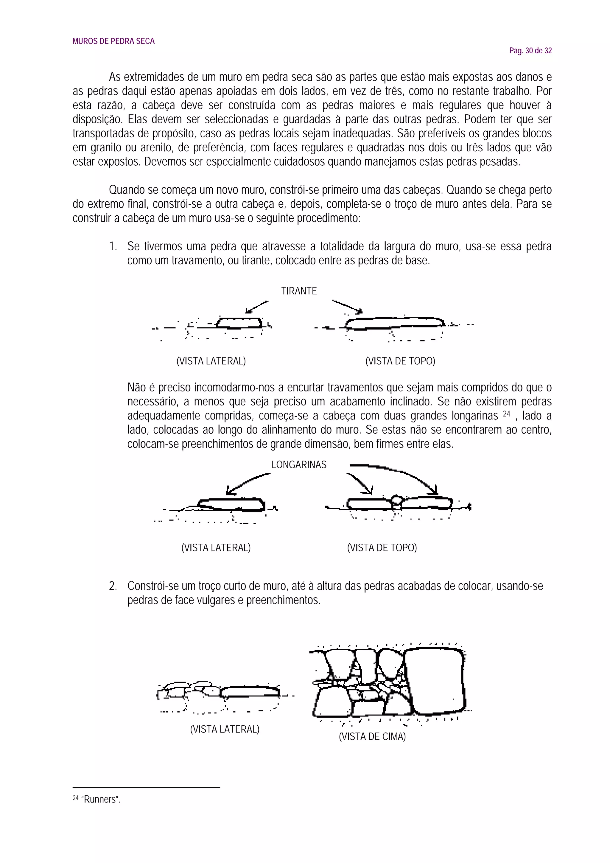 MUROS DE PEDRA SECA
                                                                                                 Pág. 30 de 32


        As extremidades de um muro em pedra seca são as partes que estão mais expostas aos danos e
as pedras daqui estão apenas apoiadas em dois lados, em vez de três, como no restante trabalho. Por
esta razão, a cabeça deve ser construída com as pedras maiores e mais regulares que houver à
disposição. Elas devem ser seleccionadas e guardadas à parte das outras pedras. Podem ter que ser
transportadas de propósito, caso as pedras locais sejam inadequadas. São preferíveis os grandes blocos
em granito ou arenito, de preferência, com faces regulares e quadradas nos dois ou três lados que vão
estar expostos. Devemos ser especialmente cuidadosos quando manejamos estas pedras pesadas.

        Quando se começa um novo muro, constrói-se primeiro uma das cabeças. Quando se chega perto
do extremo final, constrói-se a outra cabeça e, depois, completa-se o troço de muro antes dela. Para se
construir a cabeça de um muro usa-se o seguinte procedimento:

            1. Se tivermos uma pedra que atravesse a totalidade da largura do muro, usa-se essa pedra
               como um travamento, ou tirante, colocado entre as pedras de base.

                                                 TIRANTE




                            (VISTA LATERAL)                       (VISTA DE TOPO)

                  Não é preciso incomodarmo-nos a encurtar travamentos que sejam mais compridos do que o
                  necessário, a menos que seja preciso um acabamento inclinado. Se não existirem pedras
                  adequadamente compridas, começa-se a cabeça com duas grandes longarinas 24 , lado a
                  lado, colocadas ao longo do alinhamento do muro. Se estas não se encontrarem ao centro,
                  colocam-se preenchimentos de grande dimensão, bem firmes entre elas.
                                                LONGARINAS




                             (VISTA LATERAL)                   (VISTA DE TOPO)


            2. Constrói-se um troço curto de muro, até à altura das pedras acabadas de colocar, usando-se
               pedras de face vulgares e preenchimentos.




                              (VISTA LATERAL)
                                                             (VISTA DE CIMA)




24   “Runners”.
 