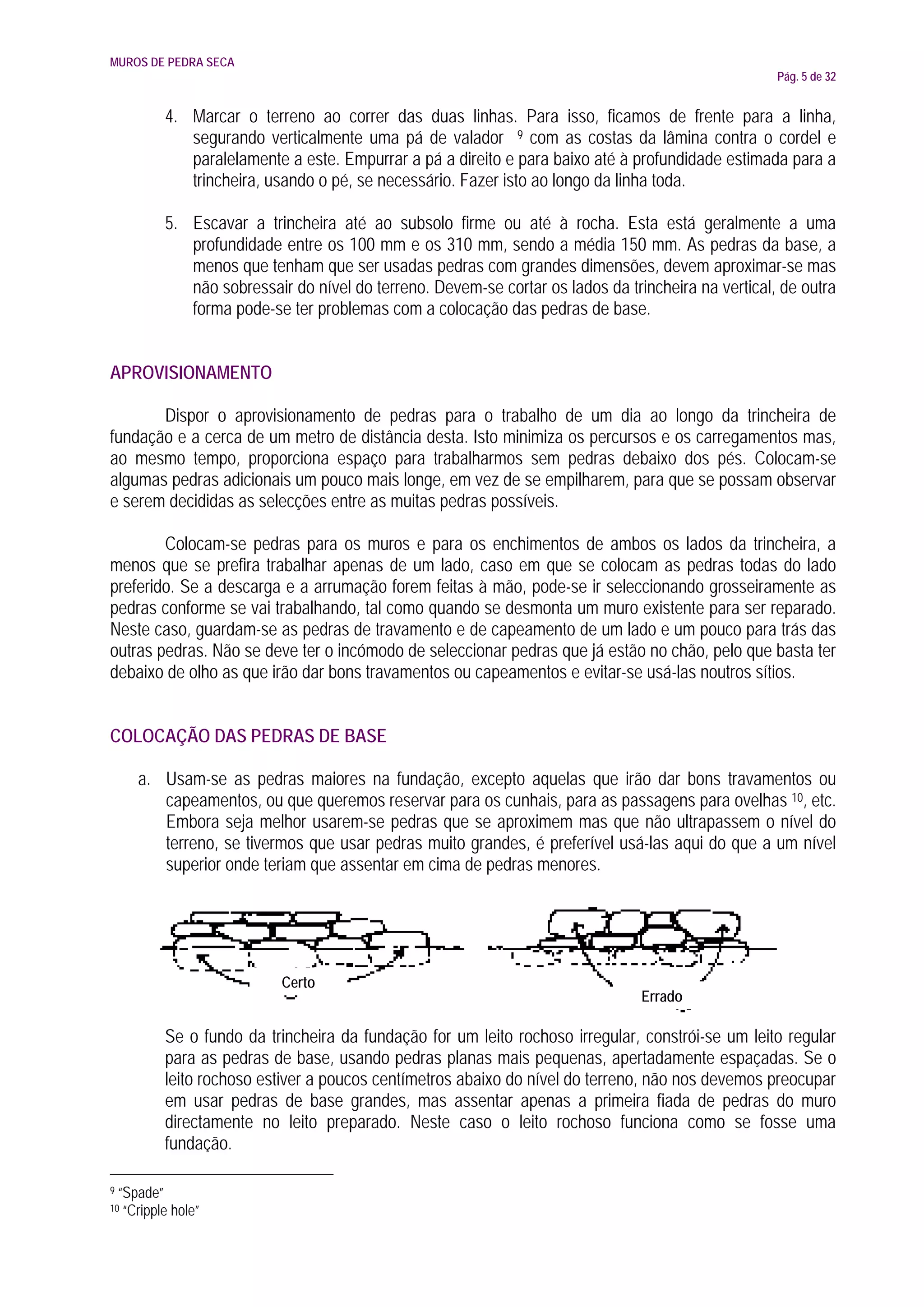 MUROS DE PEDRA SECA
                                                                                                      Pág. 5 de 32


            4. Marcar o terreno ao correr das duas linhas. Para isso, ficamos de frente para a linha,
               segurando verticalmente uma pá de valador 9 com as costas da lâmina contra o cordel e
               paralelamente a este. Empurrar a pá a direito e para baixo até à profundidade estimada para a
               trincheira, usando o pé, se necessário. Fazer isto ao longo da linha toda.

            5. Escavar a trincheira até ao subsolo firme ou até à rocha. Esta está geralmente a uma
               profundidade entre os 100 mm e os 310 mm, sendo a média 150 mm. As pedras da base, a
               menos que tenham que ser usadas pedras com grandes dimensões, devem aproximar-se mas
               não sobressair do nível do terreno. Devem-se cortar os lados da trincheira na vertical, de outra
               forma pode-se ter problemas com a colocação das pedras de base.


APROVISIONAMENTO

       Dispor o aprovisionamento de pedras para o trabalho de um dia ao longo da trincheira de
fundação e a cerca de um metro de distância desta. Isto minimiza os percursos e os carregamentos mas,
ao mesmo tempo, proporciona espaço para trabalharmos sem pedras debaixo dos pés. Colocam-se
algumas pedras adicionais um pouco mais longe, em vez de se empilharem, para que se possam observar
e serem decididas as selecções entre as muitas pedras possíveis.

        Colocam-se pedras para os muros e para os enchimentos de ambos os lados da trincheira, a
menos que se prefira trabalhar apenas de um lado, caso em que se colocam as pedras todas do lado
preferido. Se a descarga e a arrumação forem feitas à mão, pode-se ir seleccionando grosseiramente as
pedras conforme se vai trabalhando, tal como quando se desmonta um muro existente para ser reparado.
Neste caso, guardam-se as pedras de travamento e de capeamento de um lado e um pouco para trás das
outras pedras. Não se deve ter o incómodo de seleccionar pedras que já estão no chão, pelo que basta ter
debaixo de olho as que irão dar bons travamentos ou capeamentos e evitar-se usá-las noutros sítios.


COLOCAÇÃO DAS PEDRAS DE BASE

       a. Usam-se as pedras maiores na fundação, excepto aquelas que irão dar bons travamentos ou
          capeamentos, ou que queremos reservar para os cunhais, para as passagens para ovelhas 10, etc.
          Embora seja melhor usarem-se pedras que se aproximem mas que não ultrapassem o nível do
          terreno, se tivermos que usar pedras muito grandes, é preferível usá-las aqui do que a um nível
          superior onde teriam que assentar em cima de pedras menores.




                             Certo
                                                                                  Errado

            Se o fundo da trincheira da fundação for um leito rochoso irregular, constrói-se um leito regular
            para as pedras de base, usando pedras planas mais pequenas, apertadamente espaçadas. Se o
            leito rochoso estiver a poucos centímetros abaixo do nível do terreno, não nos devemos preocupar
            em usar pedras de base grandes, mas assentar apenas a primeira fiada de pedras do muro
            directamente no leito preparado. Neste caso o leito rochoso funciona como se fosse uma
            fundação.

9   “Spade”
10   “Cripple hole”
 