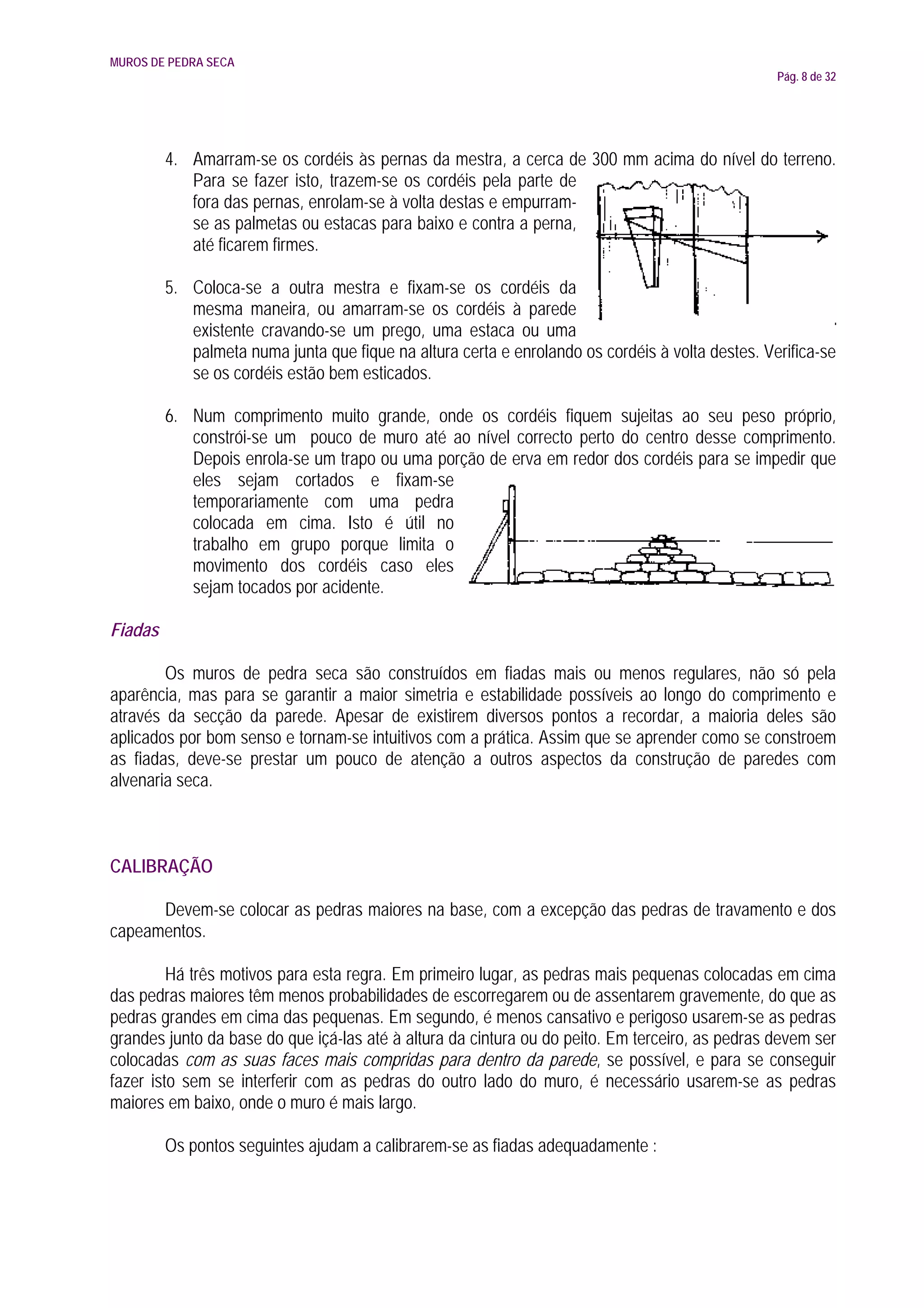 MUROS DE PEDRA SECA
                                                                                                  Pág. 8 de 32




         4. Amarram-se os cordéis às pernas da mestra, a cerca de 300 mm acima do nível do terreno.
            Para se fazer isto, trazem-se os cordéis pela parte de
            fora das pernas, enrolam-se à volta destas e empurram-
            se as palmetas ou estacas para baixo e contra a perna,
            até ficarem firmes.

         5. Coloca-se a outra mestra e fixam-se os cordéis da
            mesma maneira, ou amarram-se os cordéis à parede
            existente cravando-se um prego, uma estaca ou uma
            palmeta numa junta que fique na altura certa e enrolando os cordéis à volta destes. Verifica-se
            se os cordéis estão bem esticados.

         6. Num comprimento muito grande, onde os cordéis fiquem sujeitas ao seu peso próprio,
            constrói-se um pouco de muro até ao nível correcto perto do centro desse comprimento.
            Depois enrola-se um trapo ou uma porção de erva em redor dos cordéis para se impedir que
            eles sejam cortados e fixam-se
            temporariamente com uma pedra
            colocada em cima. Isto é útil no
            trabalho em grupo porque limita o
            movimento dos cordéis caso eles
            sejam tocados por acidente.

Fiadas

        Os muros de pedra seca são construídos em fiadas mais ou menos regulares, não só pela
aparência, mas para se garantir a maior simetria e estabilidade possíveis ao longo do comprimento e
através da secção da parede. Apesar de existirem diversos pontos a recordar, a maioria deles são
aplicados por bom senso e tornam-se intuitivos com a prática. Assim que se aprender como se constroem
as fiadas, deve-se prestar um pouco de atenção a outros aspectos da construção de paredes com
alvenaria seca.



CALIBRAÇÃO

      Devem-se colocar as pedras maiores na base, com a excepção das pedras de travamento e dos
capeamentos.

         Há três motivos para esta regra. Em primeiro lugar, as pedras mais pequenas colocadas em cima
das pedras maiores têm menos probabilidades de escorregarem ou de assentarem gravemente, do que as
pedras grandes em cima das pequenas. Em segundo, é menos cansativo e perigoso usarem-se as pedras
grandes junto da base do que içá-las até à altura da cintura ou do peito. Em terceiro, as pedras devem ser
colocadas com as suas faces mais compridas para dentro da parede, se possível, e para se conseguir
fazer isto sem se interferir com as pedras do outro lado do muro, é necessário usarem-se as pedras
maiores em baixo, onde o muro é mais largo.

         Os pontos seguintes ajudam a calibrarem-se as fiadas adequadamente :
 