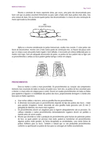 MUROS DE PEDRA SECA
                                                                                             Pág. 11 de 32


        Mesmo o construtor de muros experiente deixa, por vezes, uma junta não desencontrada para
fazer com que as pedras assentem firmemente ou para subir a fiada entre duas pedras mais altas, mas
uma costura de duas, três ou mesmo quatro juntas não desencontradas é a marca de uma construção de
muros apressada ou descuidada.

                                       NÃO
                                  DESENCONTRADA




                                                           VISTA LATERAL



        Aplica-se a mesma consideração às juntas transversais, ocultas mas cruciais. E estas juntas são
fáceis de desencontrar, mesmo com a mais rústica pedra de construção mas, se houver tão pouca sorte
que se esteja a usar uma pedra muito regular e bem talhada, é necessário um esforço deliberado para se
manter esta regra. Sem um adequado desencontro de juntas, as pedras de face podem não se ligar com
os preenchimentos e ambas as faces podem ganhar barriga e entrar em colapso.

.                                  CERTO                ERRADO




PREENCHIMENTOS

         Deve-se manter o centro o muro preenchido. Os preenchimentos ou ‘coração’ são componentes
invisíveis mas essenciais de todos os muros em pedra seca. Sem eles, as pedras de face assentam para
o interior e o muro entra em colapso para o centro. Devem ser usados preenchimentos em todas as fiadas
para ajudarem à ligação e à estabilidade das pedras das faces, proporcionando drenagem e criando uma
base para as fiadas superiores.

    a. Usar rochas sólidas e não terra, areia ou gravilha fina nos preenchimentos.
    b. A dimensão necessária para os preenchimentos depende do tipo das pedras das faces – maior
       para paredes irregulares, menor, descendo até uma gravilha muito grosseira com 25 mm (1
       polegada) de diâmetro, nos muros mais regulares.
    c. Os preenchimentos devem ser angulosos para se ligarem adequadamente sob as pressões. Os
       calhaus redondos e outros preenchimentos demasiadamente regulares devem ser partidos a
       martelo antes de serem usados.
    d. Mesmo que devendo-se evitar a produção de preenchimentos pela fractura de potenciais pedras
       de face, as quais podem ser precisas mais tarde, podem-se transformar em preenchimentos
       algumas pedras muito grandes, de forma desajeitada ou arredondadas, caso exista fartura de
       pedras melhores para as faces. Também é natural que se vão produzindo preenchimentos
       conforme se aperfeiçoam as pedras de face para se conseguir um melhor assentamento.
 