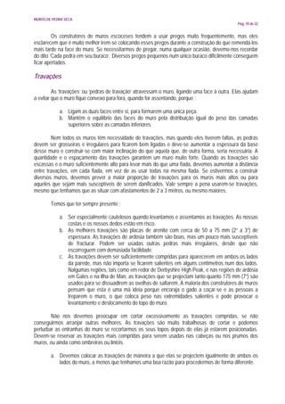 MUROS DE PEDRA SECA
                                                                                              Pág. 18 de 32


         Os construtores de muros escoceses tendem a usar pregos muito frequentemente, mas eles
esclarecem que é muito melhor irem-se colocando esses pregos durante a construção do que remendá-los
mais tarde na face do muro. Se necessitarmos de pregar, numa qualquer ocasião, devemo-nos recordar
do dito ‘Cada pedra em seu buraco’. Diversos pregos pequenos num único buraco dificilmente conseguem
ficar apertados.

Travações

         As ‘travações’ ou ‘pedras de travação’ atravessam o muro, ligando uma face à outra. Elas ajudam
a evitar que o muro fique convexo para fora, quando for assentando, porque :

            a. Ligam as duas faces entre si, para formarem uma única peça.
            b. Mantêm o equilíbrio das faces do muro pela distribuição igual do peso das camadas
               superiores sobre as camadas inferiores.

        Nem todos os muros têm necessidade de travações, mas quando eles tiverem faltas, as pedras
devem ser grosseiras e irregulares para ficarem bem ligadas e deve-se aumentar a espessura da base
desse muro e construir-se com maior inclinação do que aquela que, de outra forma, seria necessária. A
quantidade e o espaçamento das travações garantem um muro muito forte. Quando as travações são
escassas e o muro suficientemente alto para levar mais do que uma fiada, devemos aumentar a distância
entre travações, em cada fiada, em vez de as usar todas na mesma fiada. Se estivermos a construir
diversos muros, devemos prever a maior proporção de travações para os muros mais altos ou para
aqueles que sejam mais susceptíveis de serem danificados. Vale sempre a pena usarem-se travações,
mesmo que tenhamos que as situar com afastamentos de 2 a 3 metros, ou mesmo maiores.

        Temos que ter sempre presente :

            a. Ser especialmente cautelosos quando levantamos e assentamos as travações. As nossas
               costas e os nossos dedos estão em risco.
            b. As melhores travações são placas de arenito com cerca de 50 a 75 mm (2” a 3”) de
               espessura. As travações de ardósia também são boas, mas um pouco mais susceptíveis
               de fracturar. Podem ser usadas outras pedras mais irregulares, desde que não
               escorreguem com demasiada facilidade.
            c. As travações devem ser suficientemente compridas para aparecerem em ambos os lados
               da parede, mas não importa se ficarem salientes em alguns centímetros num dos lados.
               Nalgumas regiões, tais como em redor de Derbyshire High Peak, e nas regiões de ardósia
               em Gales e na Ilha de Man, as travações que se projectam tanto quanto 175 mm (7”) são
               usados para se dissuadirem as ovelhas de saltarem. A maioria dos construtores de muros
               pensam que esta é uma má ideia porque encoraja o gado a coçar-se e as pessoas a
               treparem o muro, o que coloca peso nas extremidades salientes e pode provocar o
               levantamento e deslocamento do topo do muro.

        Não nos devemos preocupar em cortar excessivamente as travações compridas, se não
conseguirmos arranjar outras melhores. As travações são muito trabalhosas de cortar e podemos
perturbar as entranhas do muro se recortarmos os seus topos depois de elas já estarem posicionadas.
Devem-se reservar as travações mais compridas para serem usadas nas cabeças ou nos prumos dos
muros, ou ainda como ombreiras ou lintéis.

        a. Devemos colocar as travações de maneira a que elas se projectem igualmente de ambos os
           lados do muro, a menos que tenhamos uma boa razão para procedermos de forma diferente.
 
