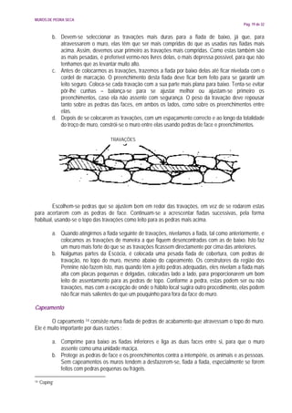 MUROS DE PEDRA SECA
                                                                                                  Pág. 19 de 32


            b. Devem-se seleccionar as travações mais duras para a fiada de baixo, já que, para
               atravessarem o muro, elas têm que ser mais compridas do que as usadas nas fiadas mais
               acima. Assim, devemos usar primeiro as travações mais compridas. Como estas também são
               as mais pesadas, é preferível vermo-nos livres delas, o mais depressa possível, para que não
               tenhamos que as levantar muito alto.
            c. Antes de colocarmos as travações, trazemos a fiada por baixo delas até ficar nivelada com o
               cordel de marcação. O preenchimento desta fiada deve ficar bem feito para se garantir um
               leito seguro. Coloca-se cada travação com a sua parte mais plana para baixo. Tenta-se evitar
               pôr-lhe cunhas – balança-se para se ajustar melhor ou ajustam-se primeiro os
               preenchimentos, caso ela não assente com segurança. O peso da travação deve repousar
               tanto sobre as pedras das faces, em ambos os lados, como sobre os preenchimentos entre
               elas.
            d. Depois de se colocarem as travações, com um espaçamento correcto e ao longo da totalidade
               do troço de muro, constrói-se o muro entre elas usando pedras de face e preenchimentos.

                                      TRAVAÇÕES




        Escolhem-se pedras que se ajustem bem em redor das travações, em vez de se rodarem estas
para acertarem com as pedras de face. Continuam-se a acrescentar fiadas sucessivas, pela forma
habitual, usando-se o topo das travações como leito para as pedras mais acima.

            a. Quando atingirmos a fiada seguinte de travações, nivelamos a fiada, tal como anteriormente, e
               colocamos as travações de maneira a que fiquem desencontradas com as de baixo. Isto faz
               um muro mais forte do que se as travações ficassem directamente por cima das anteriores.
            b. Nalgumas partes da Escócia, é colocada uma pesada fiada de cobertura, com pedras de
               travação, no topo do muro, mesmo abaixo do capeamento. Os construtores da região dos
               Pennine não fazem isto, mas quando têm a jeito pedras adequadas, eles nivelam a fiada mais
               alta com placas pequenas e delgadas, colocadas lado a lado, para proporcionarem um bom
               leito de assentamento para as pedras de topo. Conforme a pedra, estas podem ser ou não
               travações, mas com a excepção de onde o hábito local sugira outro procedimento, elas podem
               não ficar mais salientes do que um pouquinho para fora da face do muro.

Capeamento

       O capeamento 14 consiste numa fiada de pedras de acabamento que atravessam o topo do muro.
Ele é muito importante por duas razões :

            a. Comprime para baixo as fiadas inferiores e liga as duas faces entre si, para que o muro
               assente como uma unidade maciça.
            b. Protege as pedras de face e os preenchimentos contra a intempérie, os animais e as pessoas.
               Sem capeamentos os muros tendem a desfazerem-se, fiada a fiada, especialmente se forem
               feitos com pedras pequenas ou frágeis.

14   ‘Coping’
 