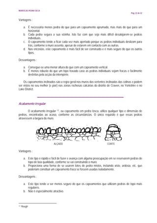 MUROS DE PEDRA SECA
                                                                                               Pág. 22 de 32


Vantagens :

       a. É necessária menos pedra do que para um capeamento aprumado, mas mais do que para um
          horizontal.
       b. Cada pedra segura a sua vizinha. Isto faz com que seja mais difícil desalojarem-se pedras
          individuais.
       c. O capeamento tende a ficar cada vez mais apertado porque as pedras individuais deslizam para
          trás, conforme o muro assenta, apesar de estarem em contacto com as outras.
       d. Nas encostas, este capeamento é mais fácil de ser construído e é mais seguro do que os outros
          tipos.

Desvantagens :

       a. Consegue-se uma menor altura do que com um capeamento vertical.
       b. É menos robusto do que um topo travado caso as pedras individuais sejam fracas e facilmente
          desfeitas pela acção da intempérie.

    Os capeamentos inclinados são a regra geral nos muros das vertentes inclinadas das colinas e podem
ser vistos no seu melhor (e pior) nas zonas rochosas calcárias do distrito de Craven, no Yorkshire e no
Lake District.



Acabamento irregular

        O acabamento irregular 17, ou capeamento em pedra tosca, utiliza qualquer tipo e dimensão de
pedras, encontradas ao acaso, conforme as circunstâncias. O único requisito é que essas pedras
atravessem a largura do muro.




                               ALÇADO                                      CORTE

Vantagens :

       a. Este tipo é rápido e fácil de fazer e avança com alguma preocupação em se reservarem pedras de
          topo de boa qualidade, conforme se vai construindo o muro.
       b. Proporciona uma forma de se usarem lotes de pedra mistos, incluindo xisto, ardósia, etc. que
          poderiam constituir um capeamento fraco se fossem usadas isoladamente.

Desvantagens :

       a. Este tipo tende a ser menos seguro do que os capeamentos que utilizam pedras de topo mais
          regulares.
       b. Não é especialmente atractivo.



17   ‘Rough’
 