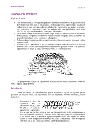 MUROS DE PEDRA SECA
                                                                                                Pág. 26 de 32




CONSTRUÇÃO DO CAPEAMENTO

Aspectos técnicos

    a. Para um especialista, a colocação das pedras de topo não é mais demorada do que a construção
       do resto do muro. Mas, para os principiantes, é melhor disporem de algum tempo e trabalharem
       cuidadosamente para conseguirem bons resultados. Nas competições, são ganhos ou perdidos
       mais pontos com o capeamento do que com qualquer outra parte individual do muro, o que
       reflecte a sua importância na robustez e na aparência dos muros.
    b. Se as pedras de topo forem demasiadamente largas na base, é habitual que sejam toscamente
       desbastadas até à largura do topo do muro. Para se desbastar uma pedra, coloca-se no chão – se
       a martelarmos no lugar, vamos perturbar as outras pedras.
    c. A última pedra de topo é construída como parte da cabeça do muro e deve ser tão grande e sólida
       quanto possível.
    d. Numa encosta, os capeamentos inclinados devem estar viradas para o cimo da encosta. No cume
       do monte coloca-se uma pedra de capeamento especialmente grande e inclinam-se as pedras de
       topo contra ele de ambos os lados, conforme se mostra no seguinte diagrama.




                                             ALÇADO



        Em qualquer outra situação, os capeamentos inclinados devem encostar-se contra a pedra que
forma o topo da cabeça do muro.

Procedimento

         Quando se constrói um capeamento com pedras de dimensão regular, os seguintes passos
produzem um resultado limpo. Este procedimento pode ser modificado, conforme necessário, para os
outros tipos.

        1. Determina-se a altura do
           capeamento.        Esta     é                                                   ALTURA
                                                                                           TOTAL
           habitualmente de 250 a 350
           mm (10” a 12”) para os
           capeamentos aprumados.
           Deve-se notar que é a altura global do muro que é importante, não sendo, em muitos casos, a
           altura das pedras de capeamento individuais, a qual pode ser ligeiramente variada, conforme
           for necessário, para se acomodarem algumas irregularidades na fiada superior da parede.
           Quando as pedras de topo forem muito irregulares, avalia-se a sua altura a partir do respectivo
           ponto mais alto, já que é este que determina o perfil da parede acabada.
 