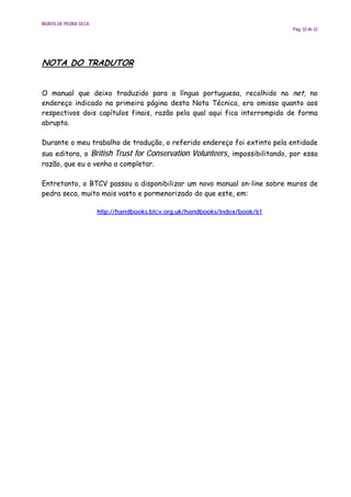 MUROS DE PEDRA SECA
                                                                             Pág. 32 de 32




NOTA DO TRADUTOR


O manual que deixo traduzido para a língua portuguesa, recolhido na net, no
endereço indicado na primeira página desta Nota Técnica, era omisso quanto aos
respectivos dois capítulos finais, razão pela qual aqui fica interrompido de forma
abrupta.

Durante o meu trabalho de tradução, o referido endereço foi extinto pela entidade
sua editora, o British Trust for Conservation Volunteers, impossibilitando, por essa
razão, que eu o venha a completar.

Entretanto, o BTCV passou a disponibilizar um novo manual on-line sobre muros de
pedra seca, muito mais vasto e pormenorizado do que este, em:

                      http://handbooks.btcv.org.uk/handbooks/index/book/61
 
