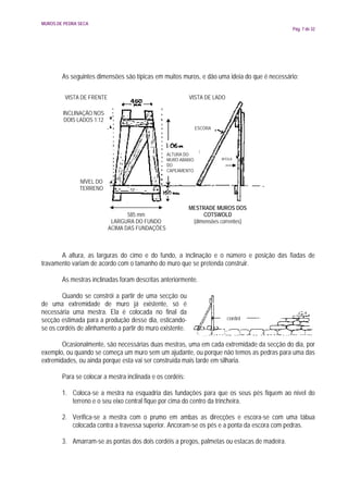 MUROS DE PEDRA SECA
                                                                                             Pág. 7 de 32




        As seguintes dimensões são típicas em muitos muros, e dão uma ideia do que é necessário:

         VISTA DE FRENTE                                   VISTA DE LADO

        INCLINAÇÃO NOS
        DOIS LADOS 1:12
                                                               ESCORA




                                                 ALTURA DO
                                                 MURO ABAIXO            BITOLA
                                                 DO
                                                 CAPEAMENTO

               NÍVEL DO
               TERRENO


                                                           MESTRADE MUROS DOS
                                  585 mm                        COTSWOLD
                            LARGURA DO FUNDO                (dimensões correntes)
                           ACIMA DAS FUNDAÇÕES



       A altura, as larguras do cimo e do fundo, a inclinação e o número e posição das fiadas de
travamento variam de acordo com o tamanho do muro que se pretenda construir.

        As mestras inclinadas foram descritas anteriormente.

        Quando se constrói a partir de uma secção ou
de uma extremidade de muro já existente, só é
necessária uma mestra. Ela é colocada no final da
secção estimada para a produção desse dia, esticando-                      cordel
se os cordéis de alinhamento a partir do muro existente.

        Ocasionalmente, são necessárias duas mestras, uma em cada extremidade da secção do dia, por
exemplo, ou quando se começa um muro sem um ajudante, ou porque não temos as pedras para uma das
extremidades, ou ainda porque esta vai ser construída mais tarde em silharia.

        Para se colocar a mestra inclinada e os cordéis:

        1. Coloca-se a mestra na esquadria das fundações para que os seus pés fiquem ao nível do
           terreno e o seu eixo central fique por cima do centro da trincheira.

        2. Verifica-se a mestra com o prumo em ambas as direcções e escora-se com uma tábua
           colocada contra a travessa superior. Ancoram-se os pés e a ponta da escora com pedras.

        3. Amarram-se as pontas dos dois cordéis a pregos, palmetas ou estacas de madeira.
 