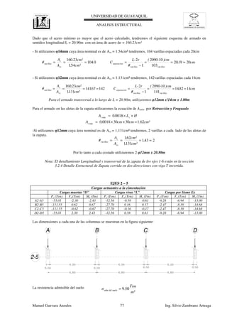 UNIVERSIDAD DE GUAYAQUIL
UNIVERSIDAD DE GUAYAQUIL
ANALISIS ESTRUCTURAL
Manuel Guevara Anzules 77 Ing. Silvio Zambrano Arteaga
cm.
)cm-(
#
rL-
C.
cm².
cm².
A
A
#
illasillas
separacion
sv
s
illas 201920
103
102090
1
2
0104
541
23160
varvar
var ≈==
−
====
cm.
)cm-(
#
rL-
C.
cm².
cm².
A
A
#
illasillas
separacion
sv
s
illas 148214
141
102090
1
2
14267141
1311
23160
varvar
var ≈==
−
=≈===
cm²cmcm.A
HL.A
s
zs
62.1303000180
00180
min
min
=××=
××=
2431
1311
621
var ≈=== .
cm².
cm².
A
A
#
sv
s
illas
m²
Ton
σ eloadm del su 50.9=
Dado que el acero mínimo es mayor que el acero calculado, tendremos el siguiente esquema de armado en
sentidos longitudinal L = 20.90m con un área de acero de = 160.23cm²
- Si utilizamos φ14mm cuya área nominal es de Asv = 1.54cm² tendremos, 104 varillas espaciadas cada 20cm
- Si utilizamos φ12mm cuya área nominal es de Asv = 1.131cm² tendremos, 142varillas espaciadas cada 14cm
Para el armado transversal a lo largo de L = 20.90m, utilizaremos φ12mm c/14cm x 1.00m
Para el armado en las aletas de la zapata utilizaremos la ecuación de Asmin por Retracción y Fraguado
-Si utilizamos φ12mm cuya área nominal es de Asv = 1.131cm² tendremos, 2 varillas a cada lado de las aletas de
la zapata.
Por lo tanto a cada costado utilizaremos 2 φ12mm x 20.80m
Nota: El detallamiento Longitudinal y transversal de la zapata de los ejes 1-6 están en la sección
3.2.4 Detalle Estructural de Zapata corrida en dos direcciones con viga T invertida.
EJES 2 – 5
Cargas actuantes a la cimentación
Cargas muertas “D” Cargas vivas “L” Cargas por Sismo Ex
Pz (Ton) Fx (Ton) My (Tm) Pz (Ton) Fx (Ton) My (Tm) Pz (Ton) Fx (Ton) My (Tm)
A2-A5 -55.01 -2.30 -2.43 -12.56 -0.58 -0.61 -9.28 -6.94 -13.00
B2-B5 -111.55 0.62 0.67 -27.70 0.16 0.17 -2.47 -8.39 -14.68
C2-C5 -111.55 -0.62 -0.67 -27.70 -0.16 -0.17 -2.47 -8.39 -14.68
D2-D5 -55.01 2.30 2.43 -12.56 0.58 0.61 -9.28 -6.94 -13.00
Las dimensiones a cada una de las columnas se muestran en la figura siguiente:
La resistencia admisible del suelo
 