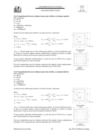 UNIVERSIDAD DE GUAYAQUIL
UNIVERSIDAD DE GUAYAQUIL
ANALISIS ESTRUCTURAL
Manuel Guevara Anzules 12 Ing. Silvio Zambrano Arteaga
2.07cm²sd
fy
f'
0.09Av
2.55cm²sd
fy
f'
1
A
A
0.30Av
xestr
estr
c
min
xestr
estr
c
ch
g
min
=××=
=××





−=
7.04cmS
49.10cm
2
φ
φrhd
2209cm²2r)2r)(b(hAch
3025cm²hbA
x
refuerzo
estribocestr
cc
ccg
=
=−−−=
=−−=
=×= hc
destr
r+Øestr.+Øref/2
bc
Sx<15cm
bc-2r
hc-2r
r
0.55
0.55
2.54cm²sd
fy
f'
0.90Av
2.81cm²sd
fy
f'
1
A
A
0.30Av
xestr
estr
c
min
xestr
estr
c
ch
g
min
=××=
=××





−=
7.84cmS
54.10cm
2
φ
φrhd
2704cm²2r)2r)(b(hAch
3600cm²hbA
x
refuerzo
estribocestr
cc
ccg
=
=−−−=
=−−=
=×= hc
destr
r+Øestr.+Øref/2
bc
Sx<15cm
bc-2r
hc-2r
r
0.60
0.60
2.2.1 Comprobación del acero mínimo transversal (estribo), en columna superior
Datos generales:
hc = 55 cm
bc = 55 cm
r = 4 cm
As = 4φ18mm + 16φ16mm
f’c =280kg/cm²
fyestr =4200kg/cm²
El área de acero mínima para estribos es la menor de estas ecuaciones:
Datos:
Avmin = 2.55cm² siendo este el valor mínimo para estribos, el cual lo dividiremos para
4, ya que en el grafico adjunto estamos estableciendo 4 ramales de estribos en ambas
direcciones lo cual nos da un área de estribo por ramal de 0.64cm²
Ya que estamos utilizando estribosφ10mm y su área de acero es 0.785 cm² y es mayor
que 0.64cm² pasamos el valor necesitado.
Con esto comprobamos que las columnas superiores del capitulo I están completamente
diseñados con los requerimientos mínimos planteados por el ACI318-08.
2.2.2 Comprobación del acero mínimo transversal (estribo), en columna inferior
Datos generales:
hc = 60 cm
bc = 60 cm
r = 4 cm
As = 20φ18mm
f’c =280kg/cm²
fyestr =4200kg/cm²
El área de acero mínima para estribos es la menor de estas ecuaciones:
Datos:
Avmin = 2.81cm² siendo este el valor mínimo para estribos, el cual lo dividiremos para 4,
ya que en el grafico adjunto estamos estableciendo 4 ramales de estribos en ambas
direcciones lo cual nos da un área de estribo por ramal de 0.70cm²
Ya que estamos utilizando estribosφ10mm y su área de acero es 0.785 cm² y es mayor
que 0.70cm² pasamos el valor necesitado.
Con esto comprobamos que las columnas inferiores del capitulo I están completamente
diseñados con los requerimientos mínimos planteados por el ACI318-08.
 