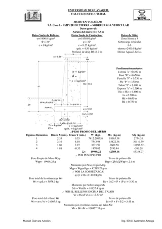 UNIVERSIDAD DE GUAYAQUIL
CALCULO ESTRUCTURAL
Ls =2.700 m
Hd = 0.650 m
Bd = 0.750 m
Pantalla ''F'' = 0.750 m
Pie ''P'' = 1.500 m
Talon ''T'' = 2.400 m
Espesor ''e'' = 0.700 m
Base ''B'' = 4.650 m
qult. = 4.50 kg/cm² γhorm.=2400.0 kg/m³
Profund. de desp Df =1.2 m Drenar Aguas Lluvias
Ho = H-e = 6.800 m
c = 0 kg/cm² c = 0.25 kg/cm² 0.6
Predimensionamiento:
Corona ''c'' =0.300 m
γr=1900.0 kg/m³ γ=1850.0 kg/m³ Zona Sismica 3
Φ = 34º φ = 32º Sobrecarga vehicular
MURO EN VOLADIZO
9.2. Caso 1.- EMPUJE DE TIERRA + SOBRECARGA VEHICULAR
Datos general:
Alrura del muro H = 7.5 m
Datos Suelo de Relleno: Datos Suelo de Fundacion: Datos de Sitio:
e>H/10
c>0.25
B/4<P<B/3
0.4H<B<0.7H
F<H/10
T=B-F-P
H
Df
1
2
3
?r = kg/m³
Ø =
c = kg/cm²
?r = kg/m³
Ø =
c = kg/cm²
qult. = kg/cm²
Ho=H-e
Hd=H/10
Bd=H/10
4
Punto O
Hs
Ls
Manuel Guevara Anzules Ing. Silvio Zambrano Arteaga
Figuras-Elementos Brazo X (mts). Brazo Y (mts.) W (kg). Mx (kg-m) My (kg-m)
1 2.33 0.35 7812.208326 18163.38 2734.35
2 2.10 4.10 7343.98 15422.36 30110.39
3 1.80 2.97 3671.99 6609.58 10893.62
4 1.88 -0.33 1170.05 2193.84 -380.28
Σ= 19998.22 42389.16 43358.07
Wr = γr x Vr = 31007.9 kg Br = P + F +T/2 = 3.45 m
Momento por el relleno encima del talon Mr
Mr = WrxBr = 106977.3 kg-m
,- POR EL RELLENO ENCIMA DEL TALON
Vr = HoxTx1m = 16.32 m³
Peso total del relleno Wr Brazo de palanca Br
Ws = qxLs = 3078.0 kg Bs = Ls/2 + P + (F-c) = 3.30 m
Momento por Sobrecaraga Ms
Mr = WrxBr = 10157.4 kg-m
,- POR LA SOBRECARGA:
q=γr x Hs =1140.0 kg/m
Peso total de la sobrecarga Ws Brazo de palanca Bs
Wpp= 19998.2 kg Bpp = ΣMx/ΣWpp = 2.1 m
Momento por Peso propio Mpp
Mpp = WppxBpp = 42389.2 kg-m
.-PESO PROPIO DEL MURO
,- POR PESO PROPIO
Peso Propio de Muro Wpp Brazo de palanca Bs
e>H/10
c>0.25
B/4<P<B/3
0.4H<B<0.7H
F<H/10
T=B-F-P
H
Df
1
2
3
?r = kg/m³
Ø =
c = kg/cm²
?r = kg/m³
Ø =
c = kg/cm²
qult. = kg/cm²
Ho=H-e
Hd=H/10
Bd=H/10
4
Punto O
Hs
Ls
Manuel Guevara Anzules Ing. Silvio Zambrano Arteaga
 