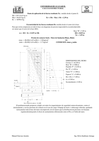 UNIVERSIDAD DE GUAYAQUIL
CALCULO ESTRUCTURAL
Para que exista compresion en toda la base con diagramas de presion trapezoidal la excentricidad debe
ser menor que el sexto de la base (B/6).
DIMENSIONES DEL MURO
Punto de aplicación de la fuerza resultante Xr.- medido desde el punto O.
Excentricidad de las fuerza resultante ex: medida desde el centro de la base.
Base ''B'' = 5.00 m
ex = B/2 - Xr = 0.107 m OK B/6 = 0.833 m
Me = 207134.63 kg-m
Mas = 46,833 kg-m Xr = (Me - Mas ) / Rv = 2.39 m
Rv = 66996.0 kg
σmin = (Rv/B)[1-(6*ex/B)] = 1.17 kg/cm² CONDICION: σmax < σadm
Xr = 2.39 m
Presion de contacto Suelo - Muro de fundacion σmax, σmin:
σmax = (Rv/B)[1+(6*ex/B)] = 1.50 kg/cm² OK
Corona ''c'' =0.250 m
Base ''B'' = 5.000 m
B
P T
c
Hs
Ls
H
Df
Punto O
2
1
3
c
Ho
e
?r = kg/m³
Ø =
C = kg/cm²
q=?r x Hs
qxKa ?r x H x Ka
Es
Ea
H/2
H/3
Sobrecarga
N+0.00
smax
smin
Rv
B/2exXr
Nota: Condición de esfuerzos ex < B/6
Manuel Guevara Anzules Ing. Silvio Zambrano Arteaga
Pantalla ''F'' = 0.250 m
Pie ''P'' = 1.450 m
Talon ''T'' = 3.300 m
Corona ''c'' =0.250 m
Base ''B'' = 5.000 m
Ls =3.550 m
S(contrafuerte) =3.00 m
Espesor ''e'' = 0.400 m
Ho = H-e = 7.100 m
El predimensionado propuesto cumple con todos los requerimientos de seguridad contravolcamiento, contra el
deslizamiento y con las presiones de contacto en el caso de carga 1:Empuje de tierra + sobrecarga vehicular, quedando
teóricamente toda la base del muro encompresión, de tal manera que la distribución de presiones son bastante
regularesdisminuyendo el efecto de asentamientos diferenciales entre el Pie y el Talón del muro.
B
P T
c
Hs
Ls
H
Df
Punto O
2
1
3
c
Ho
e
?r = kg/m³
Ø =
C = kg/cm²
q=?r x Hs
qxKa ?r x H x Ka
Es
Ea
H/2
H/3
Sobrecarga
N+0.00
smax
smin
Rv
B/2exXr
Nota: Condición de esfuerzos ex < B/6
Manuel Guevara Anzules Ing. Silvio Zambrano Arteaga
 