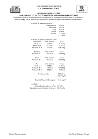 UNIVERSIDAD DE GUAYAQUIL
CALCULO ESTRUCTURAL
Cantidad de hormigon en m³ en:
Contrafuerte = 5.86 m³
Pantalla = 5.63 m³
Pie = 1.74 m³
Talón = 3.96 m³
Total = 17.19 m³
5.73 m³/m
Cantidad de metros lineales de: Acero.
contrafuerte: en m lineales en kg
estr. Φ 14 76.00 m 91.65 kg
Guias Φ 14 71.00 m 85.62 kg
As de ref. Ф 20 77.70 m 191.21 kg
Pantalla: en m lineales en kg
As de ref. Ф 12 391.20 m 346.58 kg
Talón en m lineales en kg
As de ref. Ф 14 202.20 m 243.82 kg
Pie en m lineales en kg
MURO CON CONTRAFUERTE
10.9.1 ANALISIS TECNICO-ECONOMICO DE MURO CON CONTRAFUERTES
El siguiente analisis lo estableceremos con las Cantidades de Hormigon en m³ y los pesos de los aceros de
refuerzos en Kg. Por un modulo cuya longitud es la distancia de separación entre ejes de contrafuertes.
Manuel Guevara Anzules Ing. Silvio Zambrano Arteaga
Pie en m lineales en kg
estr. Φ 14 42.58 m 51.35 kg
As de ref. Ф 14 116.00 m 139.88 kg
As de ref. Ф 16 32.20 m 50.72 kg
1200.82 kg
400.27 kg/m
69.86 kg/m³
resultados:
5.73 m³/m
400.27 kg/m
Relación Wacero/V.hormigon =
Peso total en Kg =
Cantidad de hormigon en m³ en:
Cantidad en metros lineales de Acero =
Manuel Guevara Anzules Ing. Silvio Zambrano Arteaga
 