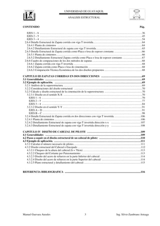 UNIVERSIDAD DE GUAYAQUIL
UNIVERSIDAD DE GUAYAQUIL
ANALISIS ESTRUCTURAL
Manuel Guevara Anzules 3 Ing. Silvio Zambrano Arteaga
CONTENIDO Pág.
EJES 1 – 6 ……………………………………………………………………………………………………36
EJES 2 – 5 ……………………………………………………………………………………………………45
EJES 3 – 4 ……………………………………………………………………………………………………54
2.6.4 Detalle Estructural de Zapata corrida con viga T invertida.………………………………………………64
2.6.4.1 Planta de cimientos …………………………………………………………………………………..64
2.6.4.2 Detallamiento Estructural de zapata con viga T invertida.……………………………………………65
2.6.5 Detalle Estructural de Zapata corrida como Placa o losa de espesor constante.………………………….66
2.6.5.1 Planta de cimientos……………………………………………………………………………………66
2.6.5.2 Detallamiento Estructural Zapata corrida como Placa o losa de espesor constante. …………………67
2.6.6 Cuadro de comparaciones de los dos métodos de zapatas. ……………………………………………….68
2.6.6.1 Zapata corrida con viga T invertida …………………………………………………………………..68
2.6.6.2 Zapata corrida como Placa o losa de cimentación ……………………………………………………68
2.6.6.3 Comparación Técnica Económica de los dos diseños propuestos ……………………………………68
CAPITULO III ZAPATAS CORRIDAS EN DOS DIRECCIONES ……………………………………….69
3.1 Generalidades ………………………………………………………………………………………………69
3.2 Ejemplo de aplicación. ……………………………………………………………………………………..69
3.2.1 Análisis de la superestructura. ……………………………………………………………………………69
3.2.2 Consideraciones del diseño estructural: ………………………………………………………………….70
3.2.3 Cálculo y diseño estructural de la cimentación de la superestructura ……………………………………70
3.2.3.1 Diseño en el sentido X-X …………………………………………………………………………….70
EJES 1 – 6 ………………………………………………………………………………………………….70
EJES 2 – 5 …………………………………….……………………………………………………………77
EJES 3 – 4 ………………………………………………………………………………………………….84
3.2.3.2 Diseño en el sentido Y-Y ……………………………………………………………………………..91
EJES A – D …………………………………………………………………………………………………91
EJES B – C …………………………………………………………………………………………………98
3.2.4 Detalle Estructural de Zapata corrida en dos direcciones con viga T invertida.………………………...106
3.2.4.1 Planta de cimientos ……………………………………………………………………………………106
3.2.4.2 Detallamiento Estructural de zapata con viga T invertida dirección x-x ……………………………107
3.2.4.3 Detallamiento Estructural de zapata con viga T invertida dirección y-y ……………………………108
CAPITULO IV DISEÑO DE CABEZAL DE PILOTE ……………………………………………………109
4.1 Generalidades ……………………………………………………………………………………………..109
4.2 Pasos a seguir en el diseño estructural de un cabezal de pilote: ………………………………………..110
4.3 Ejemplo de aplicación. …………………………………………………………………………………….111
4.3.1 Calcular el número necesario de pilotes…………………………………………………………………111
4.3.2 Diseño estructural del Cabezal o Encepado ……………………………………………………………..112
4.3.2.1 Chequeo de la altura del cabezal (h = 70cm) ………………………………………………………..113
4.3.2.2 Chequeo del Cortante por Punzonamiento: …………………………………………………………113
4.3.2.3 Diseño del acero de refuerzo en la parte Inferior del cabezal:………………………………………114
4.3.2.4 Diseño del acero de refuerzo en la parte Superior del cabezal: ……………………………………..114
4.3.2.5 Plano estructural y detallamiento del cabezal: ………………………………………………………115
REFERENCIA BIBLIOGRAFICA .................................................................................................................116
 
