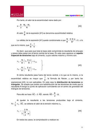 33
Por tanto, el valor de la excentricidad viene dado por:
N
MM
2
B
e vE −
−= [42]
Al valor
B
e
de la expresión [41] se denomina excentricidad relativa.
La validez de la expresión [41] queda condicionada a que 0
B
eN6
B
N
2
≥
⋅⋅
− , o lo
que es lo mismo, que
6
1
B
e
≤ .
Es decir, que para que toda la base esté comprimida la resultante de empujes
y pesos debe pasar por el tercio central de la base. En este caso aparece un reparto
trapecial de tensiones bajo el cimiento, cuyos valores máximo y mínimo son:
maxA
B
e6
1
B
N
σ=⎟
⎠
⎞
⎜
⎝
⎛ ⋅
+⋅=σ
[43]
minB
B
e6
1
B
N
σ=⎟
⎠
⎞
⎜
⎝
⎛ ⋅
−⋅=σ
Si dicha resultante pasa fuera del tercio central, o lo que es lo mismo, si la
excentridad relativa es mayor que
6
1
, la fórmula de Navier, y por tanto las
expresiones [43], no son aplicables. En este caso la distribución de tensiones es
triangular. Se acepta que exista una redistribución de las tensiones de modo que la
resultante N tenga su punto de aplicación coincidente con el centro de gravedad del
triángulo de tensiones.
Para ello se hace AD3AC ⋅= , siendo e
2
B
AD −= .
Al igualar la resultante a las tensiones producidas bajo el cimiento,
AC
2
1
N A ⋅σ⋅= , se obtiene el valor de la tensión máxima σA.
⎟
⎠
⎞
⎜
⎝
⎛
−⋅
⋅
=σ
e
2
B
3
N2
A [44]
En todos los casos, la comprobación a realizar es:
 